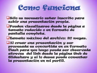 Sóloes necesario estar inscrito para
subir una presentación propia.
Pueden visualizarse desde la página a
tamaño reducido o en formato de
pantalla completa.
Tamaño máximo del archivo: 20 megas.
Al crear una presentación y ser
procesada es convertida en un formato
flash para que luego pueda ser observada
atreves del link desde la página Web de
Slideshare y si lo desea puede comentar
la presentación en mi perfil.
 