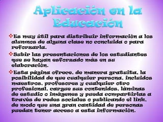 Es muy útilpara distribuir información a los
alumnos de alguna clase no concluida o para
reforzarla.
Subir laspresentaciones de los estudiantes
que se hayan esforzado más en su
elaboración.
Esta página  ofrece, de manera gratuita, la
posibilidad de que cualquier persona, incluidos
maestros, profesores y cualquier otro
profesional, cargue sus contenidos, láminas
de estudio o imágenes y pueda compartirlas a
través de redes sociales o publicando el link,
de modo que una gran cantidad de personas
puedan tener acceso a esta información.
 