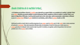 Reseña histórica de la realidad virtual…
es Un fenómeno que percibimos a través de los sentidos que se desarrolla en un espacio ficticio, en un paréntesis de la realidad. La Realidad Virtual
es un sistema interactivo que permite sintetizar un mundo tridimensional ficticio, creándote una ilusión de realidad. La realidad Virtual es una
técnica de fotográfica de 360 grados, el cuál te permite moverte hacia arriba o hacia abajo, realizar acercamientos o alejamientos; la diferencia
es que en la realidad virtual tú tienes el control absoluto de los movimientos; y este te ofrece un realismo de estar en el sitio.
Básicamente consiste en simular todas las posibles percepciones de una persona, como los gráficos para la vista, sonido, tacto e incluso sensaciones
de aceleración o movimiento. Todas estas sensaciones diferentes deben ser presentadas al usuario de forma que se siente inmerso en el
universo generado por el ordenador, hasta el punto de dejar de percibir la realidad y ser engañado, sentirse transportado (al otro lado de la
pantalla) como si de un universo nuevo se tratase.
 