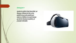 Samsung gear vr
Aparato de realidad virtual desarrollado por
Samsung a diferencia del otro no trae
pantalla sino que esta concebido para
colocar en el teléfono de la propia Samsung
que hará las funciones de pantalla y de
procesador informático
 