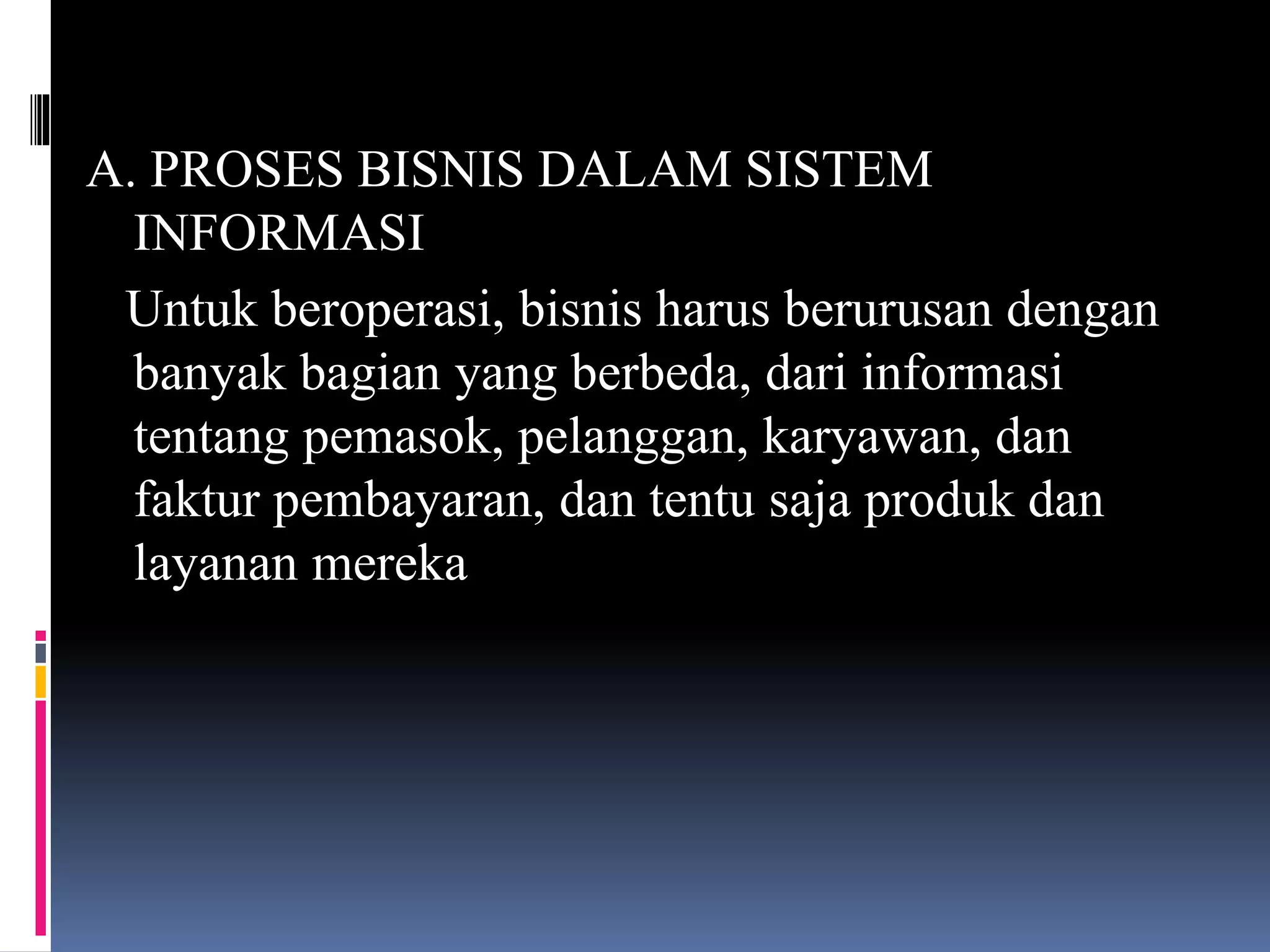 A. PROSES BISNIS DALAM SISTEM
INFORMASI
Untuk beroperasi, bisnis harus berurusan dengan
banyak bagian yang berbeda, dari informasi
tentang pemasok, pelanggan, karyawan, dan
faktur pembayaran, dan tentu saja produk dan
layanan mereka
 