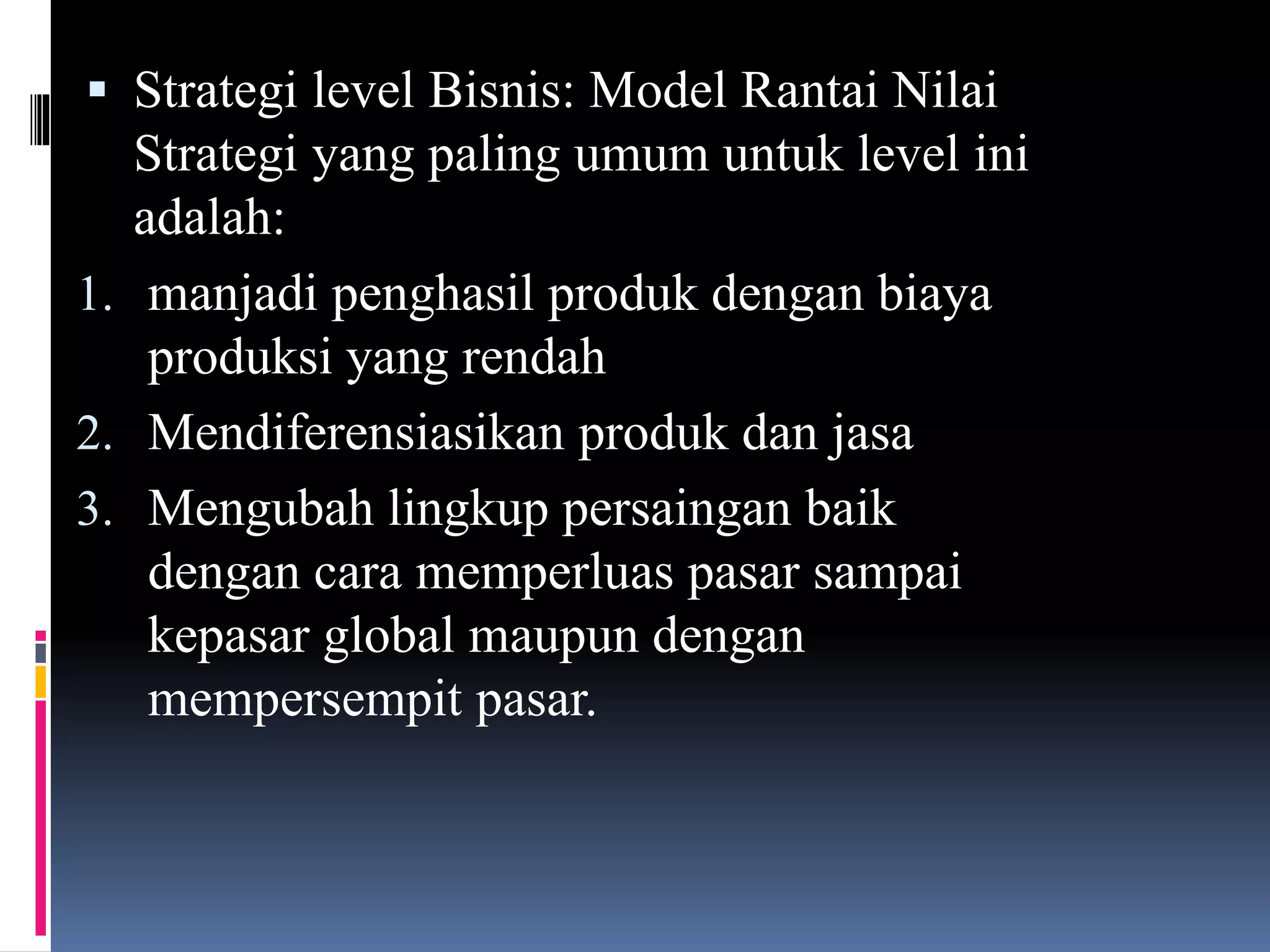  Strategi level Bisnis: Model Rantai Nilai
Strategi yang paling umum untuk level ini
adalah:
1. manjadi penghasil produk dengan biaya
produksi yang rendah
2. Mendiferensiasikan produk dan jasa
3. Mengubah lingkup persaingan baik
dengan cara memperluas pasar sampai
kepasar global maupun dengan
mempersempit pasar.
 