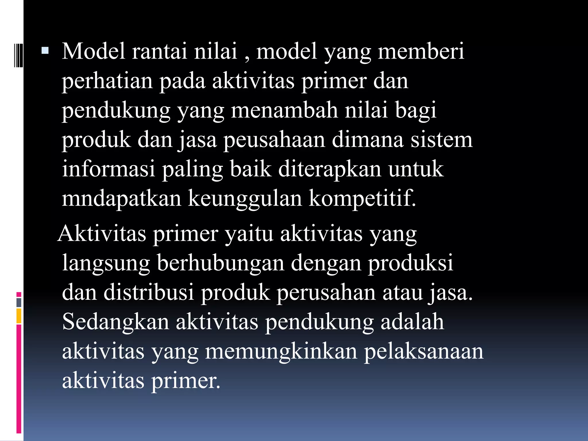  Model rantai nilai , model yang memberi
perhatian pada aktivitas primer dan
pendukung yang menambah nilai bagi
produk dan jasa peusahaan dimana sistem
informasi paling baik diterapkan untuk
mndapatkan keunggulan kompetitif.
Aktivitas primer yaitu aktivitas yang
langsung berhubungan dengan produksi
dan distribusi produk perusahan atau jasa.
Sedangkan aktivitas pendukung adalah
aktivitas yang memungkinkan pelaksanaan
aktivitas primer.
 
