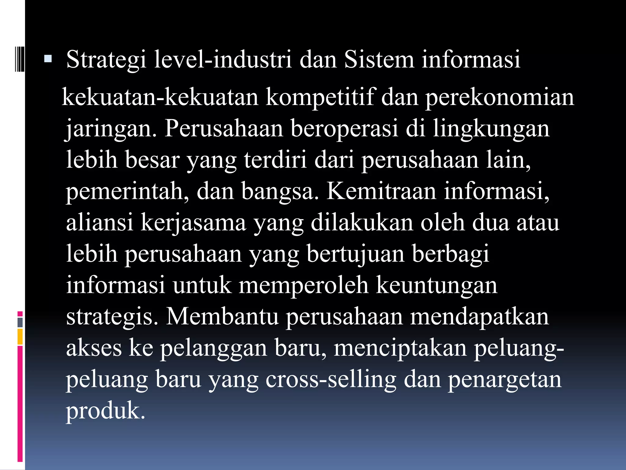  Strategi level-industri dan Sistem informasi
kekuatan-kekuatan kompetitif dan perekonomian
jaringan. Perusahaan beroperasi di lingkungan
lebih besar yang terdiri dari perusahaan lain,
pemerintah, dan bangsa. Kemitraan informasi,
aliansi kerjasama yang dilakukan oleh dua atau
lebih perusahaan yang bertujuan berbagi
informasi untuk memperoleh keuntungan
strategis. Membantu perusahaan mendapatkan
akses ke pelanggan baru, menciptakan peluang-
peluang baru yang cross-selling dan penargetan
produk.
 