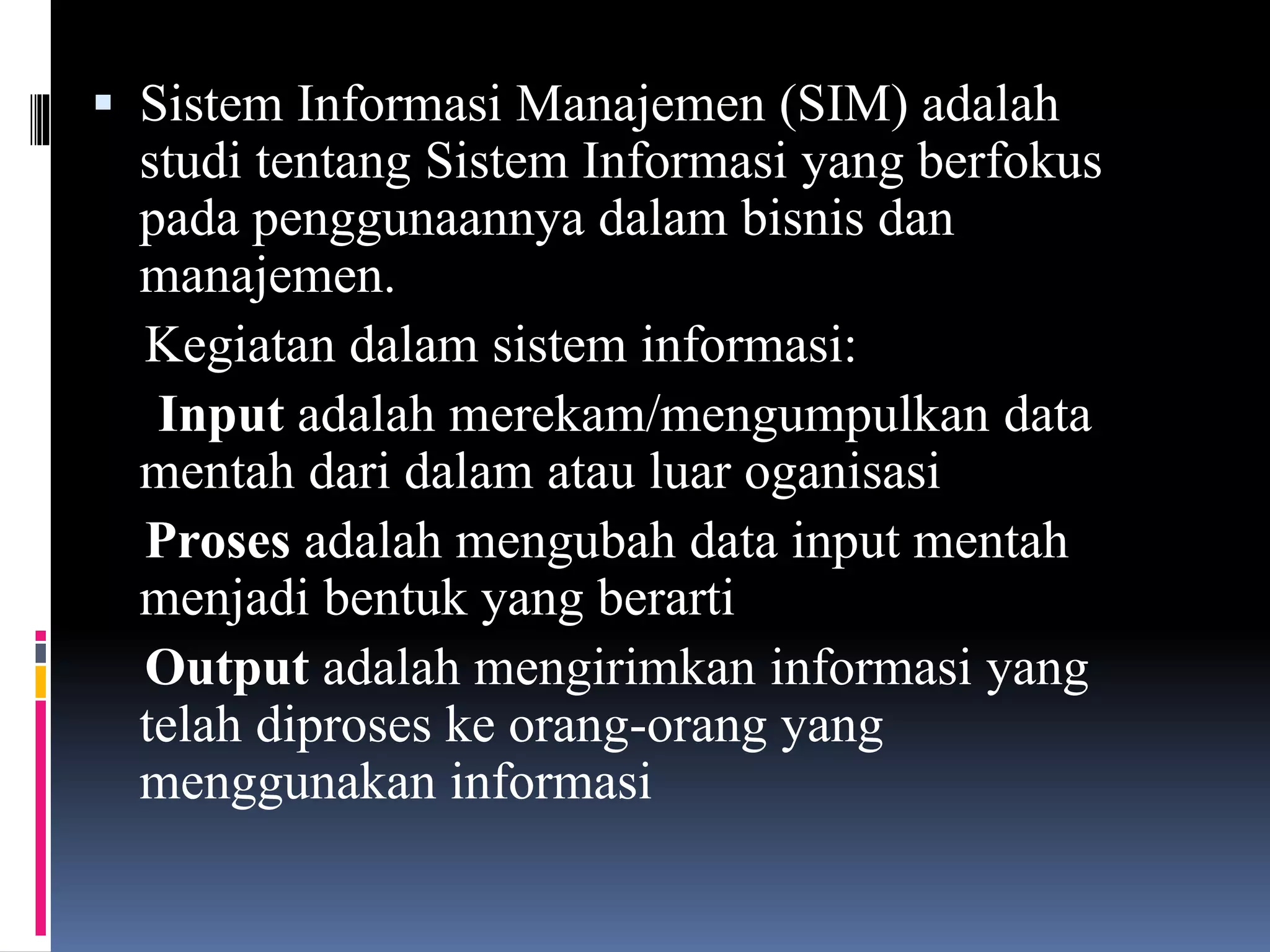  Sistem Informasi Manajemen (SIM) adalah
studi tentang Sistem Informasi yang berfokus
pada penggunaannya dalam bisnis dan
manajemen.
Kegiatan dalam sistem informasi:
Input adalah merekam/mengumpulkan data
mentah dari dalam atau luar oganisasi
Proses adalah mengubah data input mentah
menjadi bentuk yang berarti
Output adalah mengirimkan informasi yang
telah diproses ke orang-orang yang
menggunakan informasi
 