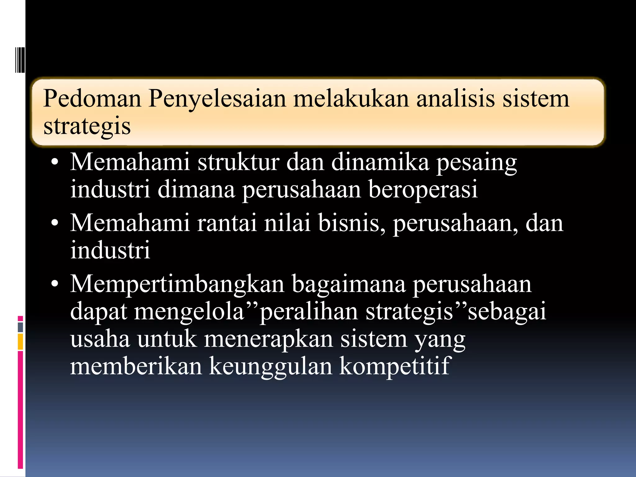Pedoman Penyelesaian melakukan analisis sistem
strategis
• Memahami struktur dan dinamika pesaing
industri dimana perusahaan beroperasi
• Memahami rantai nilai bisnis, perusahaan, dan
industri
• Mempertimbangkan bagaimana perusahaan
dapat mengelola’’peralihan strategis’’sebagai
usaha untuk menerapkan sistem yang
memberikan keunggulan kompetitif
 