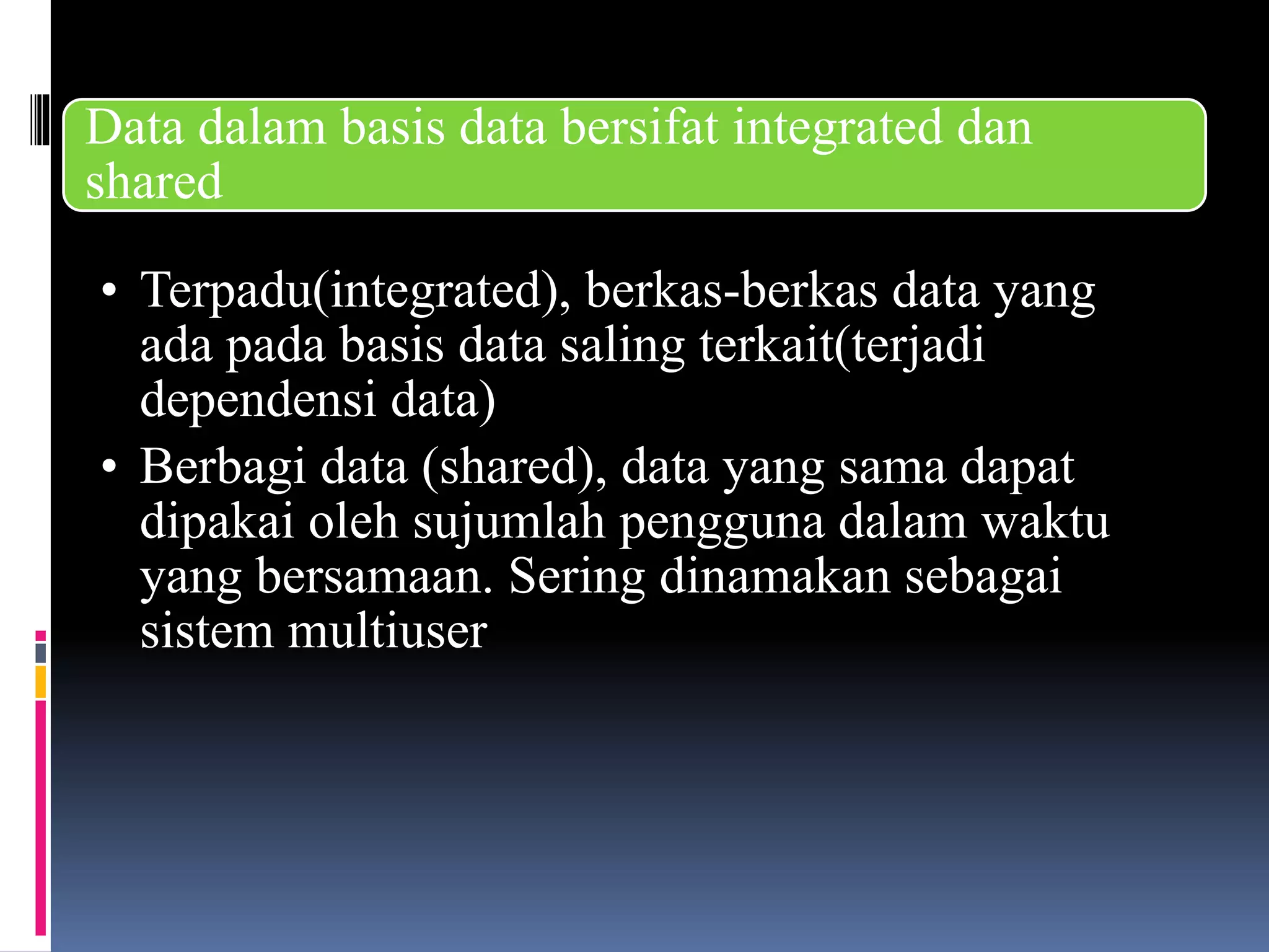 Data dalam basis data bersifat integrated dan
shared
• Terpadu(integrated), berkas-berkas data yang
ada pada basis data saling terkait(terjadi
dependensi data)
• Berbagi data (shared), data yang sama dapat
dipakai oleh sujumlah pengguna dalam waktu
yang bersamaan. Sering dinamakan sebagai
sistem multiuser
 
