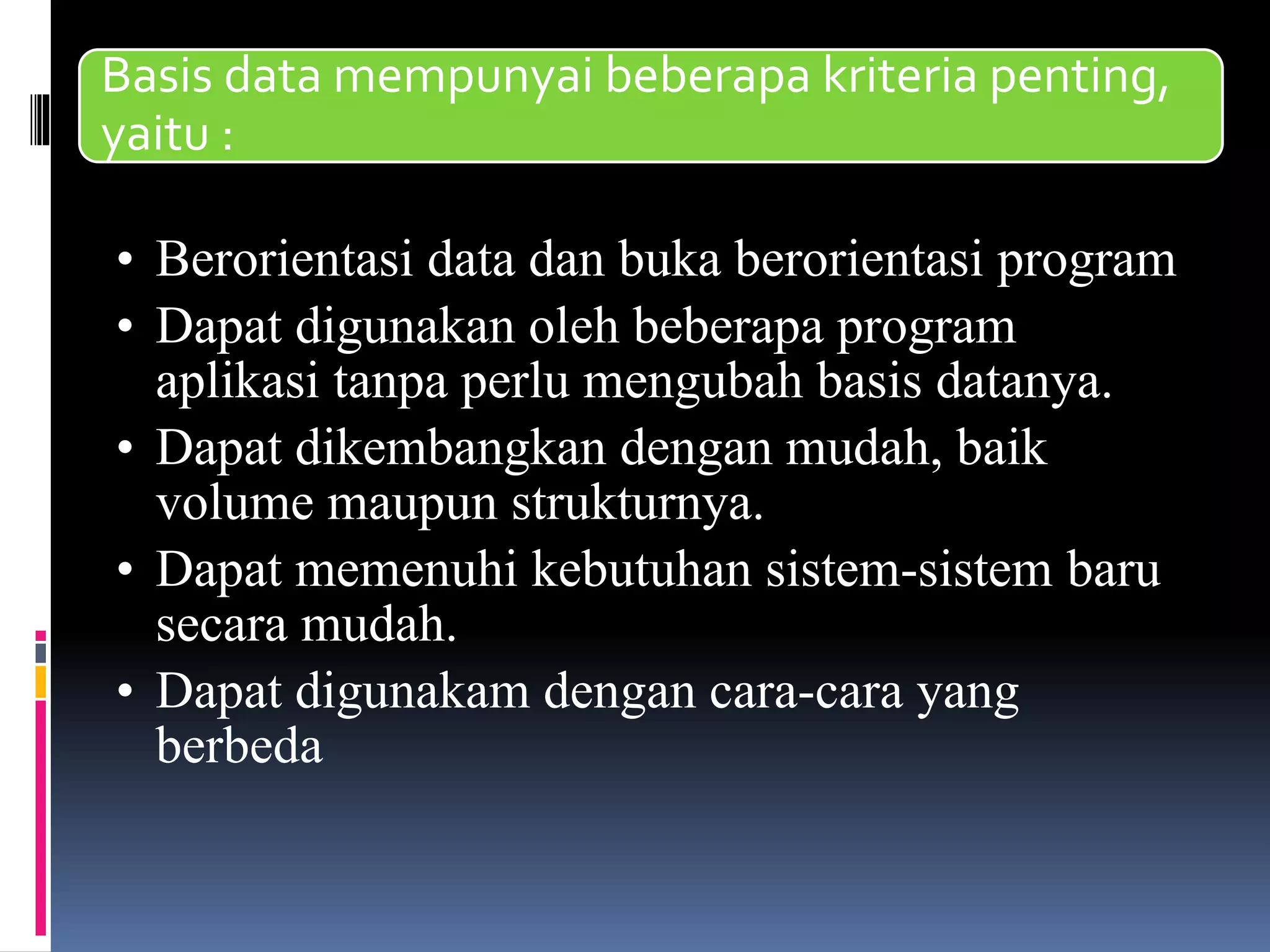 Basis data mempunyai beberapa kriteria penting,
yaitu :
• Berorientasi data dan buka berorientasi program
• Dapat digunakan oleh beberapa program
aplikasi tanpa perlu mengubah basis datanya.
• Dapat dikembangkan dengan mudah, baik
volume maupun strukturnya.
• Dapat memenuhi kebutuhan sistem-sistem baru
secara mudah.
• Dapat digunakam dengan cara-cara yang
berbeda
 