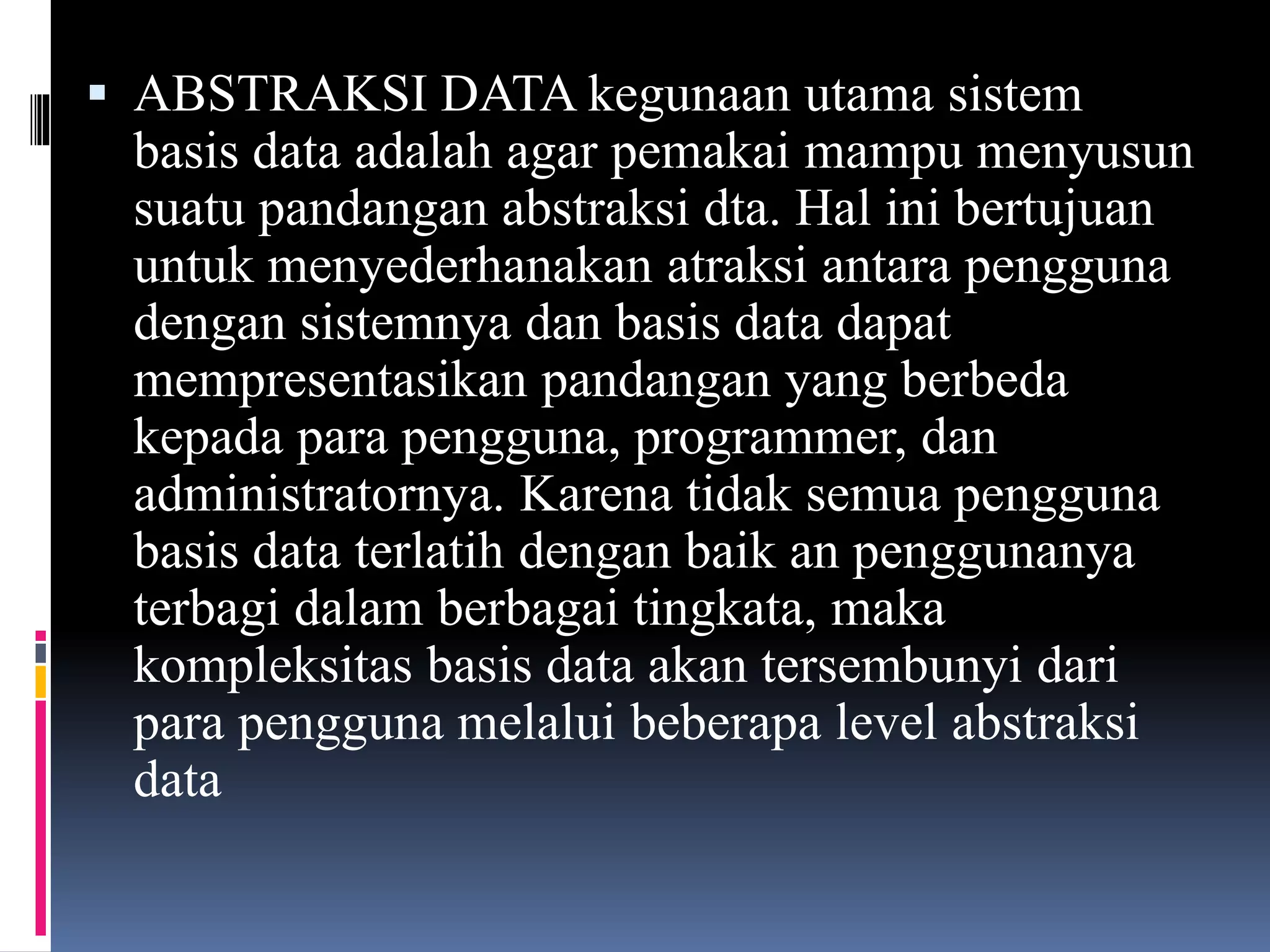  ABSTRAKSI DATA kegunaan utama sistem
basis data adalah agar pemakai mampu menyusun
suatu pandangan abstraksi dta. Hal ini bertujuan
untuk menyederhanakan atraksi antara pengguna
dengan sistemnya dan basis data dapat
mempresentasikan pandangan yang berbeda
kepada para pengguna, programmer, dan
administratornya. Karena tidak semua pengguna
basis data terlatih dengan baik an penggunanya
terbagi dalam berbagai tingkata, maka
kompleksitas basis data akan tersembunyi dari
para pengguna melalui beberapa level abstraksi
data
 