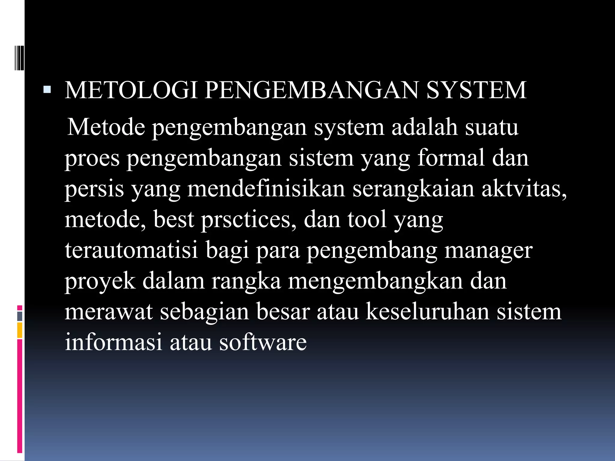  METOLOGI PENGEMBANGAN SYSTEM
Metode pengembangan system adalah suatu
proes pengembangan sistem yang formal dan
persis yang mendefinisikan serangkaian aktvitas,
metode, best prsctices, dan tool yang
terautomatisi bagi para pengembang manager
proyek dalam rangka mengembangkan dan
merawat sebagian besar atau keseluruhan sistem
informasi atau software
 