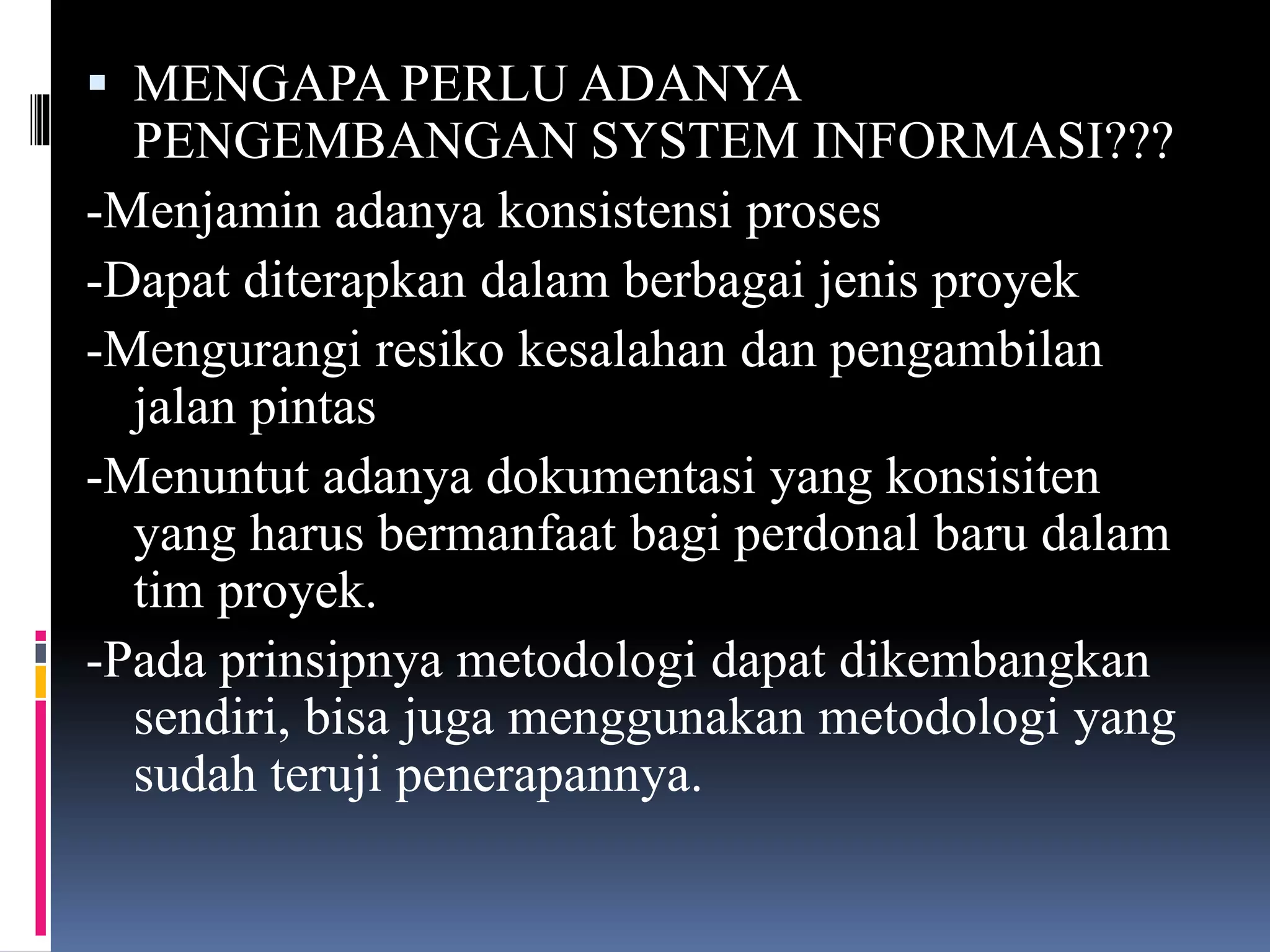  MENGAPA PERLU ADANYA
PENGEMBANGAN SYSTEM INFORMASI???
-Menjamin adanya konsistensi proses
-Dapat diterapkan dalam berbagai jenis proyek
-Mengurangi resiko kesalahan dan pengambilan
jalan pintas
-Menuntut adanya dokumentasi yang konsisiten
yang harus bermanfaat bagi perdonal baru dalam
tim proyek.
-Pada prinsipnya metodologi dapat dikembangkan
sendiri, bisa juga menggunakan metodologi yang
sudah teruji penerapannya.
 