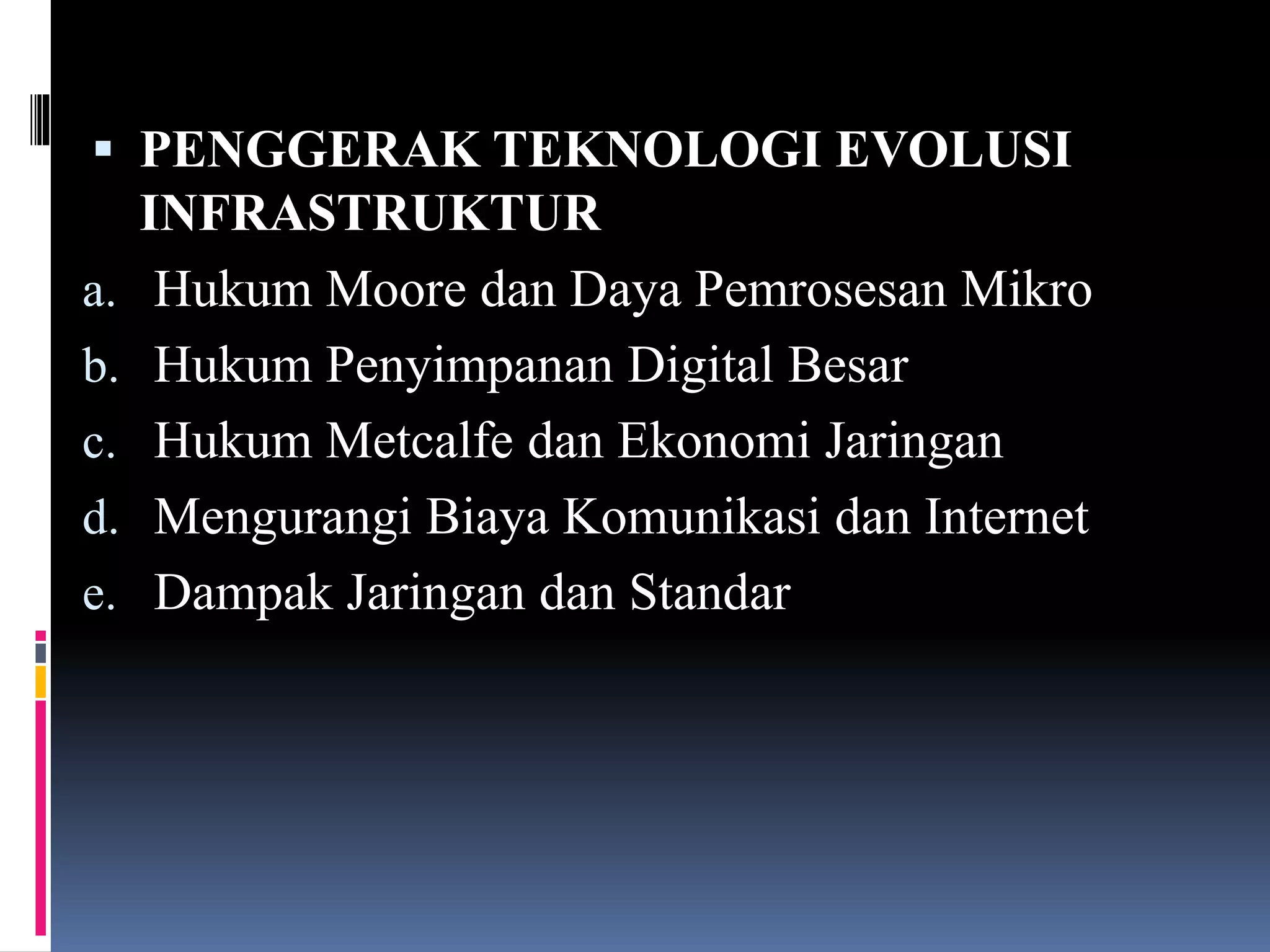  PENGGERAK TEKNOLOGI EVOLUSI
INFRASTRUKTUR
a. Hukum Moore dan Daya Pemrosesan Mikro
b. Hukum Penyimpanan Digital Besar
c. Hukum Metcalfe dan Ekonomi Jaringan
d. Mengurangi Biaya Komunikasi dan Internet
e. Dampak Jaringan dan Standar
 
