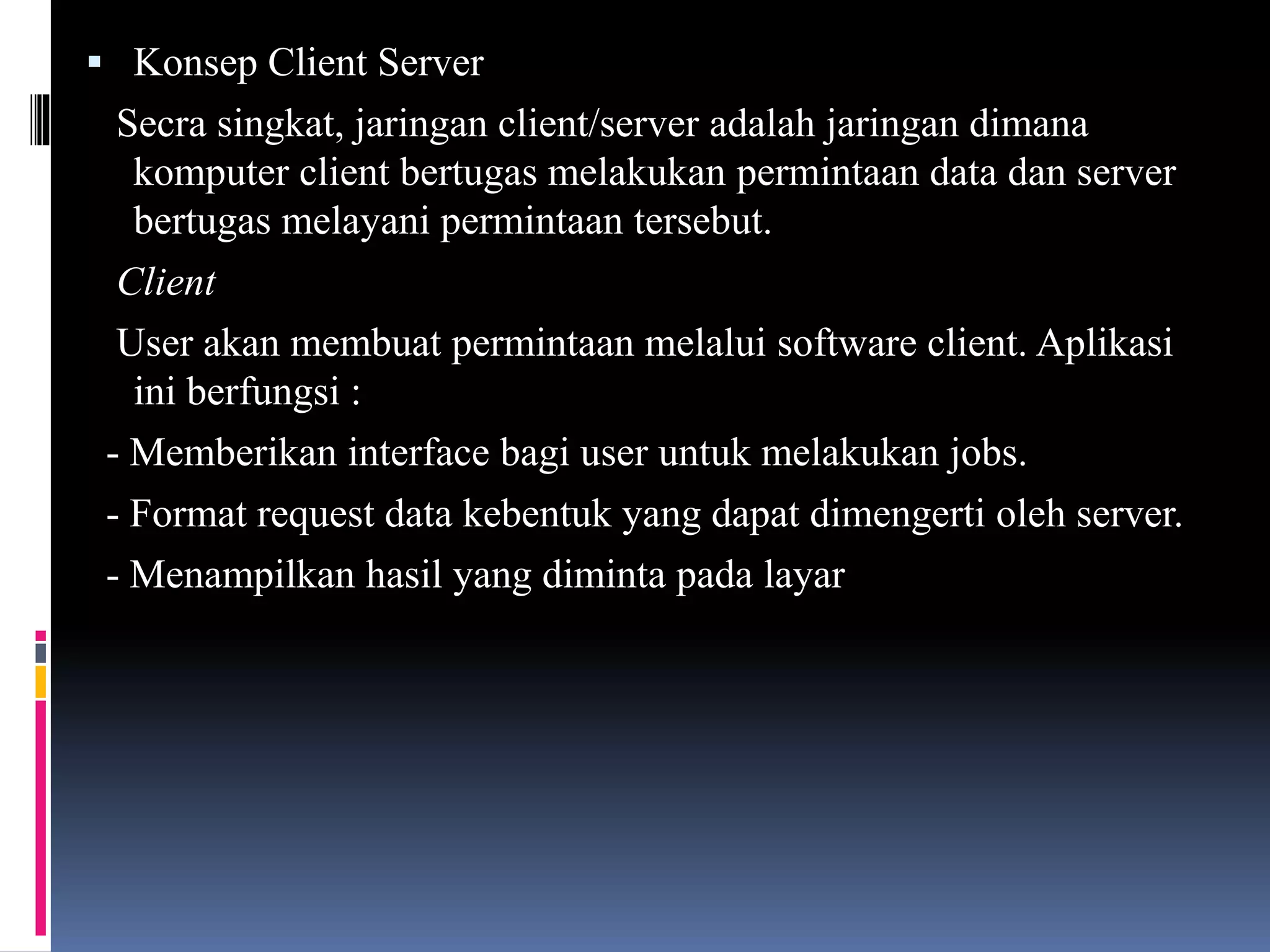  Konsep Client Server
Secra singkat, jaringan client/server adalah jaringan dimana
komputer client bertugas melakukan permintaan data dan server
bertugas melayani permintaan tersebut.
Client
User akan membuat permintaan melalui software client. Aplikasi
ini berfungsi :
- Memberikan interface bagi user untuk melakukan jobs.
- Format request data kebentuk yang dapat dimengerti oleh server.
- Menampilkan hasil yang diminta pada layar
 