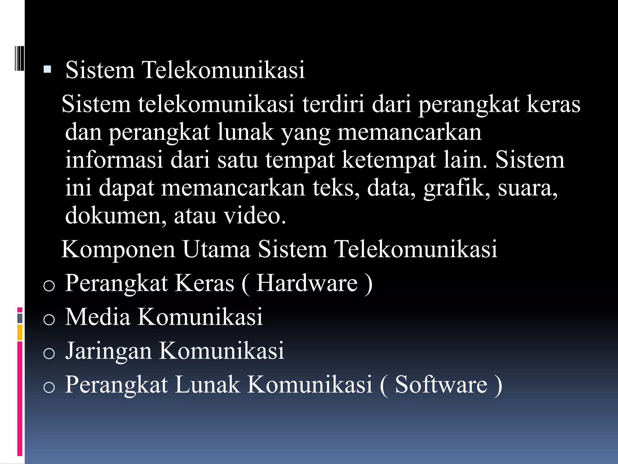  Sistem Telekomunikasi
Sistem telekomunikasi terdiri dari perangkat keras
dan perangkat lunak yang memancarkan
informasi dari satu tempat ketempat lain. Sistem
ini dapat memancarkan teks, data, grafik, suara,
dokumen, atau video.
Komponen Utama Sistem Telekomunikasi
o Perangkat Keras ( Hardware )
o Media Komunikasi
o Jaringan Komunikasi
o Perangkat Lunak Komunikasi ( Software )
 