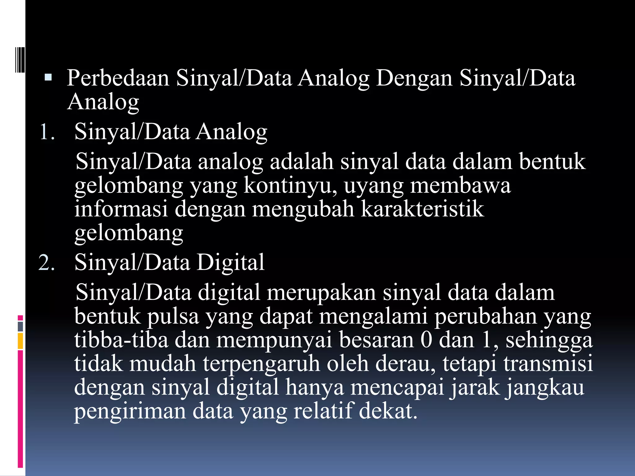  Perbedaan Sinyal/Data Analog Dengan Sinyal/Data
Analog
1. Sinyal/Data Analog
Sinyal/Data analog adalah sinyal data dalam bentuk
gelombang yang kontinyu, uyang membawa
informasi dengan mengubah karakteristik
gelombang
2. Sinyal/Data Digital
Sinyal/Data digital merupakan sinyal data dalam
bentuk pulsa yang dapat mengalami perubahan yang
tibba-tiba dan mempunyai besaran 0 dan 1, sehingga
tidak mudah terpengaruh oleh derau, tetapi transmisi
dengan sinyal digital hanya mencapai jarak jangkau
pengiriman data yang relatif dekat.
 