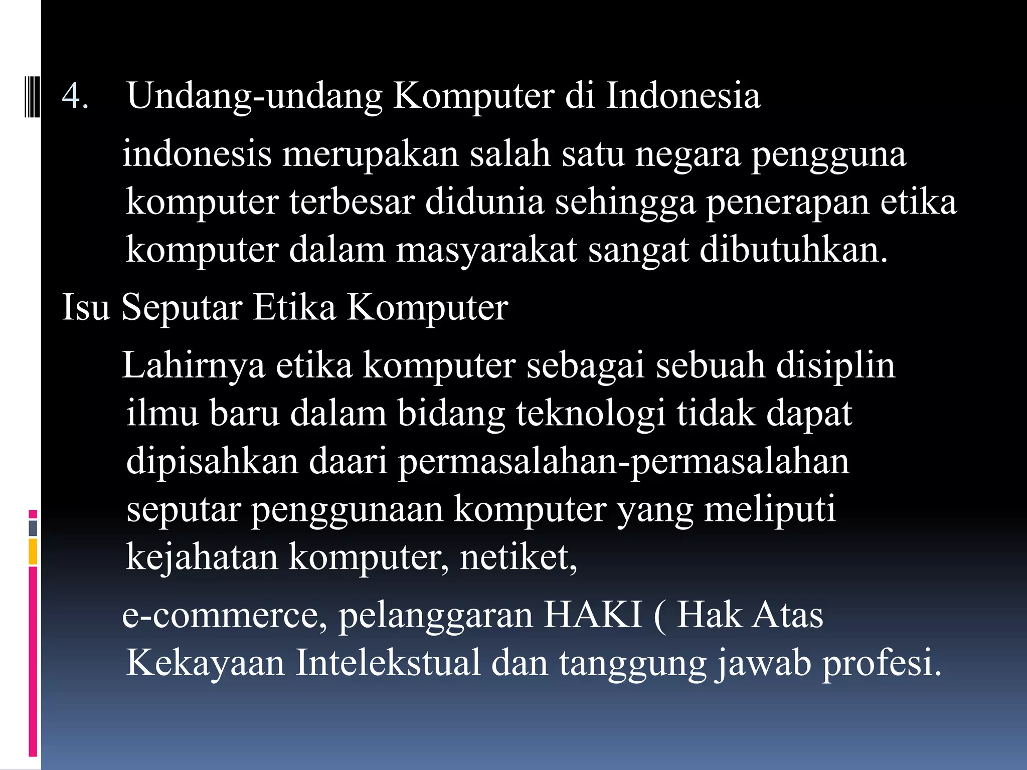 4. Undang-undang Komputer di Indonesia
indonesis merupakan salah satu negara pengguna
komputer terbesar didunia sehingga penerapan etika
komputer dalam masyarakat sangat dibutuhkan.
Isu Seputar Etika Komputer
Lahirnya etika komputer sebagai sebuah disiplin
ilmu baru dalam bidang teknologi tidak dapat
dipisahkan daari permasalahan-permasalahan
seputar penggunaan komputer yang meliputi
kejahatan komputer, netiket,
e-commerce, pelanggaran HAKI ( Hak Atas
Kekayaan Intelekstual dan tanggung jawab profesi.
 
