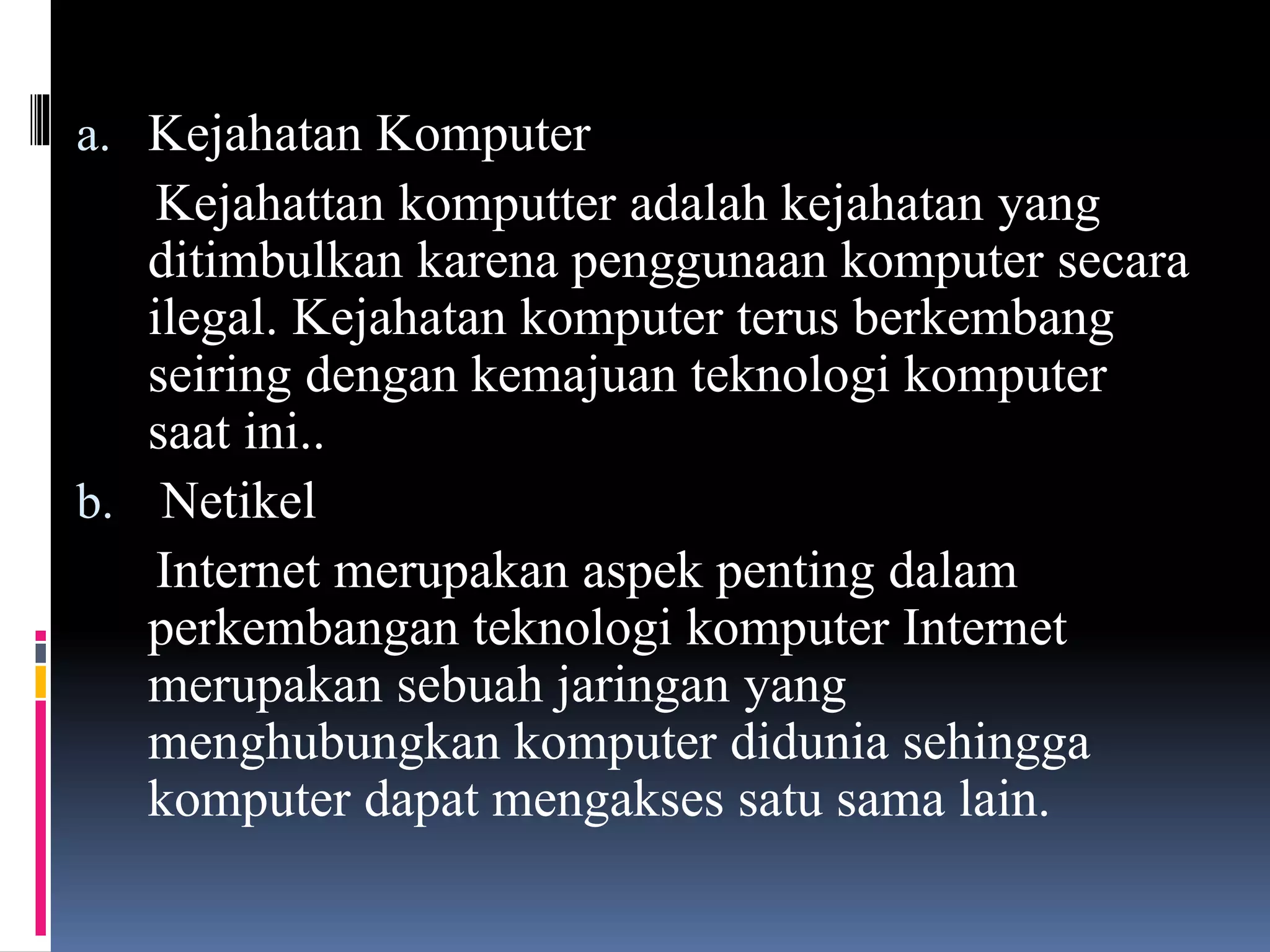a. Kejahatan Komputer
Kejahattan komputter adalah kejahatan yang
ditimbulkan karena penggunaan komputer secara
ilegal. Kejahatan komputer terus berkembang
seiring dengan kemajuan teknologi komputer
saat ini..
b. Netikel
Internet merupakan aspek penting dalam
perkembangan teknologi komputer Internet
merupakan sebuah jaringan yang
menghubungkan komputer didunia sehingga
komputer dapat mengakses satu sama lain.
 