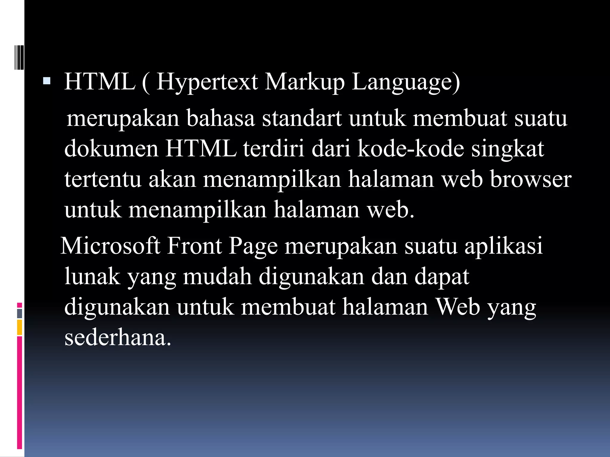  HTML ( Hypertext Markup Language)
merupakan bahasa standart untuk membuat suatu
dokumen HTML terdiri dari kode-kode singkat
tertentu akan menampilkan halaman web browser
untuk menampilkan halaman web.
Microsoft Front Page merupakan suatu aplikasi
lunak yang mudah digunakan dan dapat
digunakan untuk membuat halaman Web yang
sederhana.
 