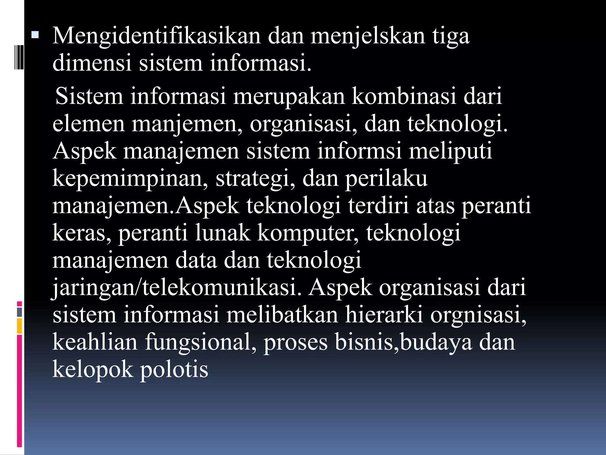  Mengidentifikasikan dan menjelskan tiga
dimensi sistem informasi.
Sistem informasi merupakan kombinasi dari
elemen manjemen, organisasi, dan teknologi.
Aspek manajemen sistem informsi meliputi
kepemimpinan, strategi, dan perilaku
manajemen.Aspek teknologi terdiri atas peranti
keras, peranti lunak komputer, teknologi
manajemen data dan teknologi
jaringan/telekomunikasi. Aspek organisasi dari
sistem informasi melibatkan hierarki orgnisasi,
keahlian fungsional, proses bisnis,budaya dan
kelopok polotis
 
