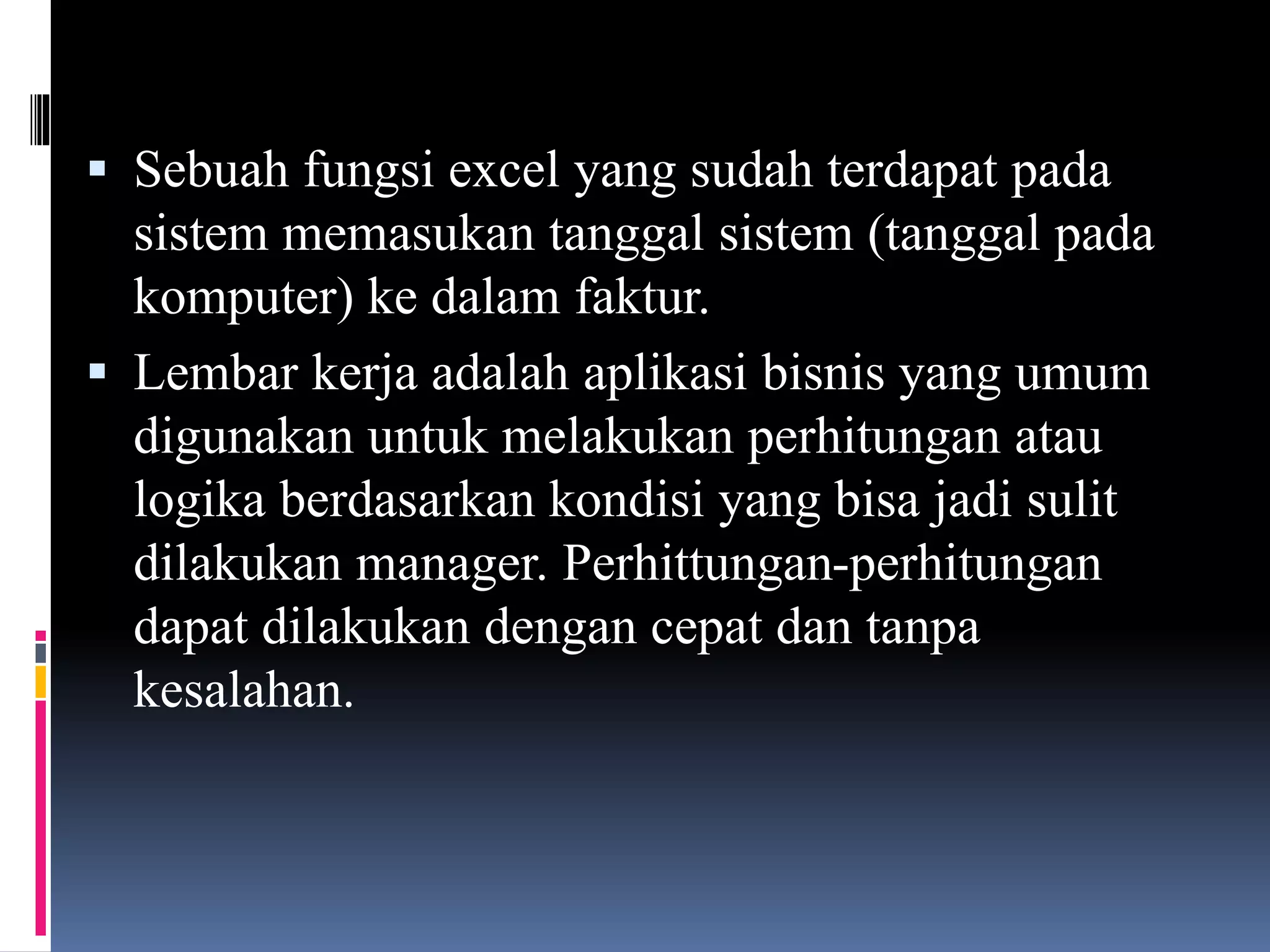  Sebuah fungsi excel yang sudah terdapat pada
sistem memasukan tanggal sistem (tanggal pada
komputer) ke dalam faktur.
 Lembar kerja adalah aplikasi bisnis yang umum
digunakan untuk melakukan perhitungan atau
logika berdasarkan kondisi yang bisa jadi sulit
dilakukan manager. Perhittungan-perhitungan
dapat dilakukan dengan cepat dan tanpa
kesalahan.
 