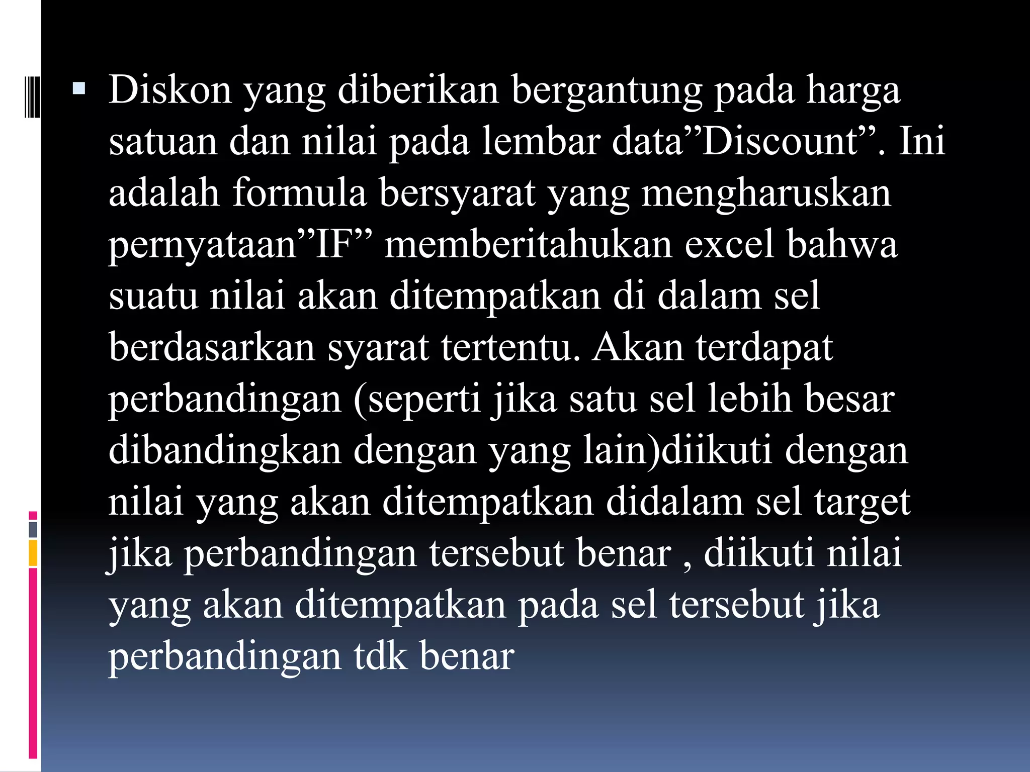  Diskon yang diberikan bergantung pada harga
satuan dan nilai pada lembar data”Discount”. Ini
adalah formula bersyarat yang mengharuskan
pernyataan”IF” memberitahukan excel bahwa
suatu nilai akan ditempatkan di dalam sel
berdasarkan syarat tertentu. Akan terdapat
perbandingan (seperti jika satu sel lebih besar
dibandingkan dengan yang lain)diikuti dengan
nilai yang akan ditempatkan didalam sel target
jika perbandingan tersebut benar , diikuti nilai
yang akan ditempatkan pada sel tersebut jika
perbandingan tdk benar
 