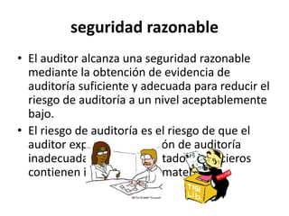 seguridad razonable
• El auditor alcanza una seguridad razonable
mediante la obtención de evidencia de
auditoría suficiente y adecuada para reducir el
riesgo de auditoría a un nivel aceptablemente
bajo.
• El riesgo de auditoría es el riesgo de que el
auditor exprese una opinión de auditoría
inadecuada cuando los estados financieros
contienen incorrecciones materiales.
 