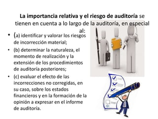 La importancia relativa y el riesgo de auditoría se
tienen en cuenta a lo largo de la auditoría, en especial
al:
• (a) identificar y valorar los riesgos
de incorrección material;
• (b) determinar la naturaleza, el
momento de realización y la
extensión de los procedimientos
de auditoría posteriores;
• (c) evaluar el efecto de las
incorrecciones no corregidas, en
su caso, sobre los estados
financieros y en la formación de la
opinión a expresar en el informe
de auditoría.
 