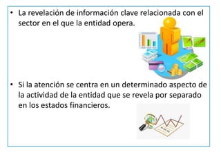 • La revelación de información clave relacionada con el
sector en el que la entidad opera.
• Si la atención se centra en un determinado aspecto de
la actividad de la entidad que se revela por separado
en los estados financieros.
 