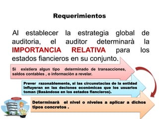 Requerimientos
Al establecer la estrategia global de
auditoria, el auditor determinarà la
IMPORTANCIA RELATIVA para los
estados fiancieros en su conjunto.
Si existiera algun tipo determinado de transacciones,
saldos contables , o informaciòn a revelar.
Prever razonablemente, si las circunstacias de la entidad
influyeran en las deciones econòmicas que los usuarios
toman (Basàndose en los estados fiancieros).
Determinarà el nivel o niveles a aplicar a dichos
tipos concretos .
 