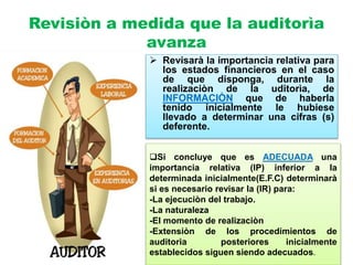 Revisiòn a medida que la auditorìa
avanza
 Revisarà la importancia relativa para
los estados financieros en el caso
de que disponga, durante la
realizaciòn de la uditorìa, de
INFORMACIÒN que de haberla
tenido inicialmente le hubiese
llevado a determinar una cifras (s)
deferente.
Si concluye que es ADECUADA una
importancia relativa (IP) inferior a la
determinada inicialmente(E.F.C) determinarà
si es necesario revisar la (IR) para:
-La ejecuciòn del trabajo.
-La naturaleza
-El momento de realizaciòn
-Extensiòn de los procedimientos de
auditorìa posteriores inicialmente
establecidos siguen siendo adecuados.
 