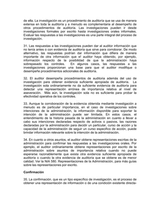 de ella. La investigación es un procedimiento de auditoría que se usa de manera
extensa en toda la auditoría y a menudo es complementaria al desempeño de
otros procedimientos de auditoría. Las investigaciones pueden ir desde
investigaciones formales por escrito hasta investigaciones orales informales.
Evaluar las respuestas a las investigaciones es una parte integral del proceso de
investigación.
31. Las respuestas a las investigaciones pueden dar al auditor información que
no tenía antes o con evidencia de auditoría que sirve para corroborar. De modo
alternativo, las respuestas podrían dar información que difiera de manera
importante de otra información que e! auditor haya obtenido, por ejemplo,
información respecto de la posibilidad de que la administración haya
sobrepasado los controles. En algunos casos, las respuestas a las
investigaciones proporcionan una base para que el auditor modifique o
desempeñe procedimientos adicionales de auditoría.
32. El auditor desempeña procedimientos de auditoria además del uso de
investigación para obtener evidencia suficiente apropiada de auditoría. La
investigación sola ordinariamente no da suficiente evidencia de auditoría para
detectar una representación errónea de importancia relativa al nivel de
aseveración. Más aún, la investigación sola no es suficiente para probar la
efectividad operativa de los controles.
33. Aunque la corroboración de la evidencia obtenida mediante investigación a
menudo es de particular importancia, en el caso de investigaciones sobre
intenciones de la administración, la información disponible para soportar la
intención de la administración puede ser limítada. En estos casos. el
entendimiento de la historia pasada de la administración en cuanto a llevar a
cabo sus intenciones declaradas respecto de activos o pasivos. las razones
declaradas por la administración para decidir un particular, curso de acción y la
capacidad de la administración de seguir un curso especifico de acción, puede
brindar información relevante sobre la intención de la administración.
34. En cuanto a otros asuntos, el auditor obtiene representaciones escritas de la
administración para confirmar las respuestas a las investigaciones orales. Por
ejemplo, el auditor ordinariamente obtiene representaciones por escrito de la
administración sobre asuntos de importancia relativa cuando no puede
esperarse razonablemente que exista otra evidencia suficiente apropiada de
auditoría o cuando la otra evidencia de auditoría que se obtiene es de menor
calidad. Ver la NIA 580. Representaciones de la Administración, para más guías
sobre las representaciones por escrito.
Confirmación
35. La confirmación. que es un tipo específico de investigación, es el proceso de
obtener una representación de información o de una condición existente directa-
 