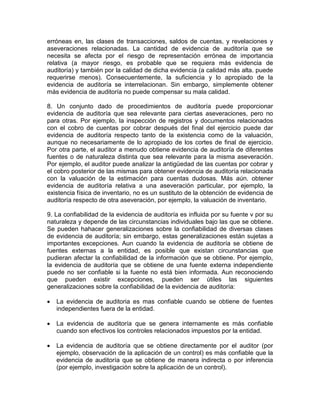 erróneas en, las clases de transacciones, saldos de cuentas, y revelaciones y
aseveraciones relacionadas. La cantidad de evidencia de auditoría que se
necesita se afecta por el riesgo de representación errónea de importancia
relativa (a mayor riesgo, es probable que se requiera más evidencia de
auditoría) y también por la calidad de dicha evidencia (a calidad más alta. puede
requerirse menos). Consecuentemente, la suficiencia y lo apropiado de la
evidencia de auditoría se interrelacionan. Sin embargo, simplemente obtener
más evidencia de auditoría no puede compensar su mala calidad.
8. Un conjunto dado de procedimientos de auditoría puede proporcionar
evidencia de auditoría que sea relevante para ciertas aseveraciones, pero no
para otras. Por ejemplo, la inspección de registros y documentos relacionados
con el cobro de cuentas por cobrar después del final del ejercicio puede dar
evidencia de auditoría respecto tanto de la existencia como de la valuación,
aunque no necesariamente de lo apropiado de los cortes de final de ejercicio.
Por otra parte, el auditor a menudo obtiene evidencia de auditoría de diferentes
fuentes o de naturaleza distinta que sea relevante para la misma aseveración.
Por ejemplo, el auditor puede analizar la antigüedad de las cuentas por cobrar y
el cobro posterior de las mismas para obtener evidencia de auditoría relacionada
con la valuación de la estimación para cuentas dudosas. Más aún. obtener
evidencia de auditoría relativa a una aseveración particular, por ejemplo, la
existencia física de inventario, no es un sustituto de la obtención de evidencia de
auditoría respecto de otra aseveración, por ejemplo, la valuación de inventario.
9. La confiabilidad de la evidencia de auditoría es influida por su fuente v por su
naturaleza y depende de las circunstancias individuales bajo las que se obtiene.
Se pueden hahacer generalizaciones sobre la confiabilidad de diversas clases
de evidencia de auditoría; sin embargo, estas generalizaciones están sujetas a
importantes excepciones. Aun cuando la evidencia de auditoría se obtiene de
fuentes externas a la entidad, es posible que existan circunstancias que
pudieran afectar la confiabilidad de la información que se obtiene. Por ejemplo,
la evidencia de auditoría que se obtiene de una fuente externa independiente
puede no ser confiable si la fuente no está bien informada. Aun reconociendo
que pueden existir excepciones, pueden ser útiles las siguientes
generalizaciones sobre la confiabilidad de la evidencia de auditoría:
 La evidencia de auditoria es mas confiable cuando se obtiene de fuentes
independientes fuera de la entidad.
 La evidencia de auditoría que se genera internamente es más confiable
cuando son efectivos los controles relacionados impuestos por la entidad.
 La evidencia de auditoría que se obtiene directamente por el auditor (por
ejemplo, observación de la aplicación de un control) es más confiable que la
evidencia de auditoría que se obtiene de manera indirecta o por inferencia
(por ejemplo, investigación sobre la aplicación de un control).
 