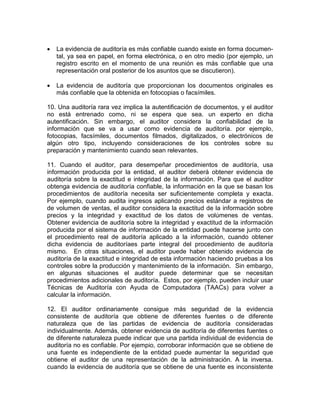  La evidencia de auditoría es más confiable cuando existe en forma documen-
tal, ya sea en papel, en forma electrónica, o en otro medio (por ejemplo, un
registro escrito en el momento de una reunión es más confiable que una
representación oral posterior de los asuntos que se discutieron).
 La evidencia de auditoría que proporcionan los documentos originales es
más confiable que la obtenida en fotocopias o facsímiles.
10. Una auditoría rara vez implica la autentificación de documentos, y el auditor
no está entrenado como, ni se espera que sea. un experto en dicha
autentificación. Sin embargo, el auditor considera la confiabilidad de la
información que se va a usar como evidencia de auditoría. por ejemplo,
fotocopias, facsímiles, documentos filmados, digitalizados, o electrónicos de
algún otro tipo, incluyendo consideraciones de los controles sobre su
preparación y mantenimiento cuando sean relevantes.
11. Cuando el auditor, para desempeñar procedimientos de auditoría, usa
información producida por la entidad, el auditor deberá obtener evidencia de
auditoría sobre la exactitud e integridad de la información. Para que el auditor
obtenga evidencia de auditoría confiable, la información en la que se basan los
procedimientos de auditoría necesita ser suficientemente completa y exacta.
Por ejemplo, cuando audita ingresos aplicando precios estándar a registros de
de volumen de ventas, el auditor considera la exactitud de la información sobre
precios y la integridad y exactitud de los datos de volúmenes de ventas.
Obtener evidencia de auditoría sobre la integridad y exactitud de la información
producida por el sistema de información de la entidad puede hacerse junto con
el procedimiento real de auditoría aplicado a la información, cuando obtener
dicha evidencia de auditoríaes parte integral del procedimiento de auditoría
mismo. En otras situaciones, el auditor puede haber obtenido evidencia de
auditoría de la exactitud e integridad de esta información haciendo pruebas a los
controles sobre la producción y mantenimiento de la información. Sin embargo,
en algunas situaciones el auditor puede determinar que se necesitan
procedimientos adicionales de auditoría. Estos, por ejemplo, pueden incluir usar
Técnicas de Auditoría con Ayuda de Computadora (TAACs) para volver a
calcular la información.
12. El auditor ordinariamente consigue más seguridad de la evidencia
consistente de auditoría que obtiene de diferentes fuentes o de diferente
naturaleza que de las partidas de evidencia de auditoría consideradas
individualmente. Además, obtener evidencia de auditoría de diferentes fuentes o
de diferente naturaleza puede indicar que una partida individual de evidencia de
auditoría no es confiable. Por ejempio, corroborar información que se obtiene de
una fuente es independiente de la entidad puede aumentar la seguridad que
obtiene el auditor de una representación de la administración. A la inversa.
cuando la evidencia de auditoría que se obtiene de una fuente es inconsistente
 