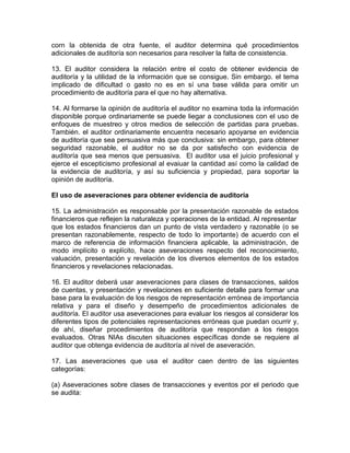 corn la obtenida de otra fuente, el auditor determina qué procedimientos
adicionales de auditoría son necesarios para resolver la falta de consistencia.
13. El auditor considera la relación entre el costo de obtener evidencia de
auditoría y la utilidad de la información que se consigue. Sin embargo. el tema
implicado de dificultad o gasto no es en sí una base válida para omitir un
procedimiento de auditoría para el que no hay alternativa.
14. Al formarse la opinión de auditoría el auditor no examina toda la información
disponible porque ordinariamente se puede liegar a conclusiones con el uso de
enfoques de muestreo y otros medios de selección de partidas para pruebas.
También. el auditor ordinariamente encuentra necesario apoyarse en evidencia
de auditoría que sea persuasiva más que conclusiva: sin embargo, para obtener
seguridad razonable, el auditor no se da por satisfecho con evidencia de
auditoría que sea menos que persuasiva. El auditor usa el juicio profesional y
ejerce el escepticismo profesional al evaiuar la cantidad así como la calidad de
la evidencia de auditoría, y así su suficiencia y propiedad, para soportar la
opinión de auditoría.
El uso de aseveraciones para obtener evidencia de auditoría
15. La administración es responsable por la presentación razonable de estados
financieros que reflejen la naturaleza y operaciones de la entidad. Al representar
que los estados financieros dan un punto de vista verdadero y razonable (o se
presentan razonablemente, respecto de todo lo importante) de acuerdo con el
marco de referencia de información financiera aplicable, la administración, de
modo implícito o explícito, hace aseveraciones respecto del reconocimiento,
valuación, presentación y revelación de los diversos elementos de los estados
financieros y revelaciones relacionadas.
16. El auditor deberá usar aseveraciones para clases de transacciones, saldos
de cuentas, y presentación y revelaciones en suficiente detalle para formar una
base para la evaluación de los riesgos de representación errónea de importancia
relativa y para el diseño y desempeño de procedimientos adicionales de
auditoría. El auditor usa aseveraciones para evaluar los riesgos al considerar los
diferentes tipos de potenciales representaciones erróneas que puedan ocurrir y,
de ahí, diseñar procedimientos de auditoría que respondan a los riesgos
evaluados. Otras NIAs discuten situaciones específicas donde se requiere al
auditor que obtenga evidencia de auditoría al nivel de aseveración.
17. Las aseveraciones que usa el auditor caen dentro de las siguientes
categorías:
(a) Aseveraciones sobre clases de transacciones y eventos por el periodo que
se audita:
 