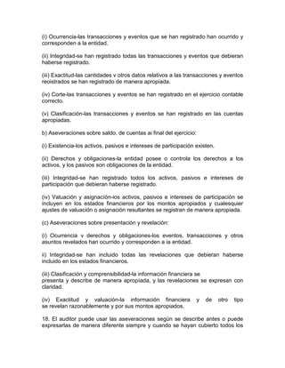 (i) Ocurrencia-las transacciones y eventos que se han registrado han ocurrido y
corresponden a la entidad.
(ii) Integridad-se han registrado todas las transacciones y eventos que debieran
haberse registrado.
(iii) Exactitud-las cantidades v otros datos relativos a las transacciones y eventos
reoistrados se han registrado de manera apropiada.
(iv) Corte-las transacciones y eventos se han registrado en el ejercicio contable
correcto.
(v) Clasificación-las transacciones y eventos se han registrado en las cuentas
apropiadas.
b) Aseveraciones sobre saldo, de cuentas ai final del ejercicio:
(i) Existencia-los activos, pasivos e intereses de participación existen.
(ii) Derechos y obligaciones-la entidad posee o controla los derechos a los
activos, y los pasivos son obligaciones de la entidad.
(iii) Integridad-se han registrado todos los activos, pasivos e intereses de
participación que debieran haberse registrado.
(iv) Valuación y asignacíón-ios activos, pasivos e intereses de participación se
incluyen en los estados financieros por los montos apropiados y cualesquier
ajustes de valuación o asignación resultantes se registran de manera apropiada.
(c) Aseveraciones sobre presentación y revelación:
(i) Ocurrencia v derechos y obligaciones-los eventos, transacciones y otros
asuntos revelados han ocurrido y corresponden a ia entidad.
ii) Integridad-se han incluido todas las revelaciones que debieran haberse
incluido en los estados financieros.
(iii) Clasificación y comprensibilidad-la información financiera se
presenta y describe de manera apropíada, y las revelaciones se expresan con
claridad.
(iv) Exactitud y valuación-la información financiera y de otro tipo
se revelan razonablemente y por sus montos apropiados.
18. El auditor puede usar las aseveraciones según se describe antes o puede
expresarlas de manera diferente siempre y cuando se hayan cubierto todos los
 