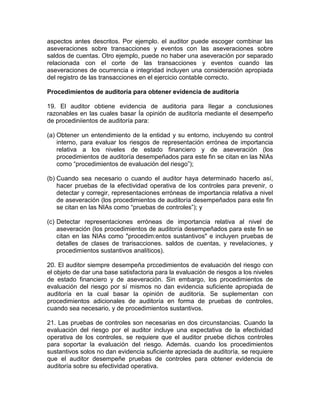 aspectos antes descritos. Por ejemplo. el auditor puede escoger combinar las
aseveraciones sobre transacciones y eventos con las aseveraciones sobre
saldos de cuentas. Otro ejemplo, puede no haber una aseveración por separado
relacionada con el corte de las transacciones y eventos cuando las
aseveraciones de ocurrencia e integridad incluyen una consideración apropiada
del registro de las transacciones en el ejercicio contable correcto.
Procedimientos de auditoría para obtener evidencia de auditoría
19. El auditor obtiene evidencia de auditoria para Ilegar a conclusiones
razonables en las cuales basar Ía opinión de auditoría mediante el desempeño
de procediniientos de auditoría para:
(a) Obtener un entendimiento de la entidad y su entorno, incluyendo su control
interno, para evaluar los riesgos de representación errónea de importancia
relativa a los niveles de estado financiero y de aseveración (los
procedimientos de auditoría desempeñados para este fin se citan en las NIAs
como “procedimientos de evaluación del riesgo”);
(b) Cuando sea necesario o cuando el auditor haya determinado hacerlo así,
hacer pruebas de la efectividad operativa de los controles para prevenir, o
detectar y corregir, representaciones erróneas de importancia relativa a nivel
de aseveración (los procedimientos de auditoría desempeñados para este fin
se citan en las NIAs como “pruebas de controles”); y
(c) Detectar representaciones erróneas de importancia relativa al nivel de
aseveración (los procedimientos de auditoría desempeñados para este fin se
citan en las NIAs como "procedim:entos sustantivos" e incluyen pruebas de
detalles de clases de trarisacciones. saldos de cuentas, y revelaciones, y
procedimientos sustantivos analíticos).
20. El auditor siempre desempeña prccedimientos de evaluación del riesgo con
el objeto de dar una base satisfactoria para la evaluación de riesgos a los niveles
de estado financiero y de aseveración. Sin embargo, los procedimientos de
evaluación del riesgo por sí mismos no dan evidencia suficiente apropiada de
auditoría en la cual basar la opinión de auditoría. Se suplementan con
procedimientos adicionales de auditoría en forma de pruebas de controles,
cuando sea necesario, y de procedimientos sustantivos.
21. Las pruebas de controles son necesarias en dos circunstancias. Cuando la
evaluación del riesgo por el auditor incluye una expectativa de la efectividad
operativa de los controles, se requiere que el auditor pruebe dichos controles
para soportar la evaluación del riesgo. Además. cuando los procedimientos
sustantivos solos no dan evidencia suficiente apreciada de auditoría, se requiere
que el auditor desempeñe pruebas de controles para obtener evidencia de
auditoría sobre su efectividad operativa.
 