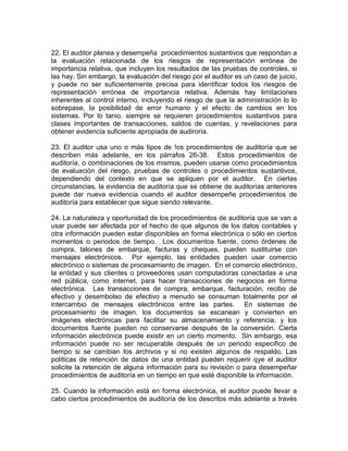 22. El auditor planea y desempeña procedimientos sustantivos que respondan a
la evaluación relacionada de los riesgos de representación errónea de
importancia relativa, que incluyen los resultados de las pruebas de controles, si
las hay. Sin embargo, la evaluación del riesgo por el auditor es un caso de juicio,
y puede no ser suficientemente precisa para identificar todos los riesgos de
representación errónea de importancia relativa. Además hay limitaciones
inherentes al control interno, incluyendo el riesgo de que la administración lo lo
sobrepase, la posibilidad de error humano y el efecto de cambios en los
sistemas. Por lo tanio. siempre se requieren procedimientos sustantivos para
clases importantes de transacciones, saldos de cuentas, y revelaciones para
obtener evidencia suficiente apropiada de audiroría.
23. El auditor usa uno o más tipos de !os procedimientos de auditoría que se
describen más adelante, en los párrafos 26-38. Estos procedimientos de
auditoría, o combinaciones de los mismos, pueden usarse como procedimientos
de evaluación del riesgo, pruebas de controles o procedimientos sustantivos,
dependiendo del contexto en que se apliquen por el auditor. En ciertas
circunstancias, la evidencia de auditoría que se obtiene de auditorías anteriores
puede dar nueva evidencia cuando el auditor desempeñe procedimientos de
auditoría para establecer que sigue siendo relevante.
24. La naturaleza y oportunidad de los procedimientos de auditoría que se van a
usar puede ser afectada por el hecho de que algunos de los datos contables y
otra información pueden estar disponibles en forma electrónica o sólo en ciertos
momentos o periodos de tiempo. Los documentos fuente, como órdenes de
compra, talones de embarque, facturas y cheques, pueden sustituirse con
mensajes electrónicos. Por ejemplo, las entidades pueden usar comercio
electrónico o sistemas de procesamiento de imagen. En el comercio electrónico,
la entidad y sus clientes o proveedores usan computadoras conectadas a una
red pública, como internet, para hacer transacciones de negocios en forma
electrónica. Las transacciones de compra, embarque, facturación, recibo de
efectivo y desembolso de efectivo a menudo se consuman totalmente por el
intercambio de mensajes electrónicos entre las partes. En sistemas de
procesamiento de imagen, los documentos se escanean y convierten en
imágenes electrónicas para facilitar su almacenamiento y referencia, y los
documentos fuente pueden no conservarse después de la conversión. Cierta
información electrónica puede existir en un cierto momento. Sin embargo, esa
información puede no ser recuperable después de un periodo específico de
tiempo si se cambian los archivos y si no existen algunos de respaldo. Las
políticas de retención de datos de una entidad pueden requerir qye el auditor
solicite la retención de alguna información para su revisión o para desempeñar
procedimientos de auditoría en un tiempo en que esté disponible la información.
25. Cuando la información está en forma electrónica, el auditor puede llevar a
cabo ciertos procedimientos de auditoría de los descritos más adelante a través
 
