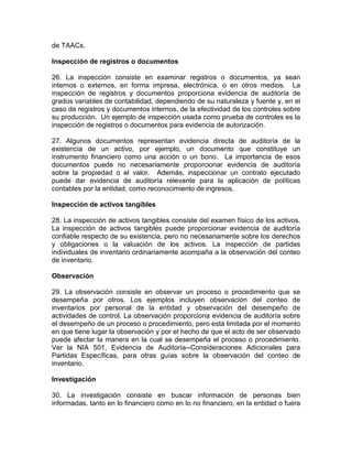 de TAACs.
Inspección de registros o documentos
26. La inspección consiste en examinar registros o documentos, ya sean
internos o externos, en forma impresa, electrónica, o en otros medios. La
inspección de registros y documentos proporciona evidencia de auditoría de
grados variables de contabilidad, dependiendo de su naturaleza y fuente y, en el
caso de registros y documentos internos, de la efectividad de los controles sobre
su producción. Un ejemplo de inspección usada como prueba de controles es la
inspección de registros o documentos para evidencia de autorización.
27. Algunos documentos representan evidencia directa de auditoría de la
existencia de un activo, por ejemplo, un documento que constituye un
instrumento financiero como una acción o un bono. La importancia de esos
documentos puede no necesariamente proporcionar evidencia de auditoría
sobre la propiedad o el valor. Además, inspeccionar un contrato ejecutado
puede dar evidencia de auditoría relevante para la aplicación de políticas
contables por la entidad, como reconocimiento de ingresos.
Inspección de activos tangibles
28. La inspección de activos tangibles consiste del examen físico de los activos.
La inspección de activos tangibles puede proporcionar evidencia de auditoría
confiable respecto de su existencia, pero no necesariamente sobre los derechos
y obligaciones o la valuación de los activos. La inspección de partidas
individuales de inventario ordinariamente acompaña a la observación del conteo
de inventario.
Observación
29. La observación consiste en observar un proceso o procedimiento que se
desempeña por otros. Los ejemplos incluyen observación del conteo de
inventarios por personal de la entidad y observación del desempeño de
actividades de control. La observación proporciona evidencia de auditoría sobre
el desempeño de un proceso o procedimiento, pero está limitada por el momento
en que tiene lugar la observación y por el hecho de que el acto de ser observado
puede afectar la manera en la cual se desempeña el proceso o procedimiento.
Ver la NIA 501, Evidencia de Auditoría--Consideraciones Adicionales para
Partidas Específicas, para otras guías sobre la observación del conteo de
inventario.
Investigación
30. La investigación consiste en buscar información de personas bien
informadas. tanto en lo financiero como en lo no financiero, en la entidad o fuera
 
