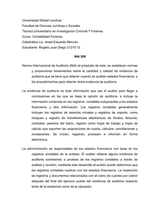 Universidad Rafael Landívar 
Facultad de Ciencias Jurídicas y Sociales 
Técnico Universitario en Investigación Criminal Y Forense 
Curso: Contabilidad Forense. 
Catedrático Lic. Israel Estuardo Monzón 
Estudiante: Rogelio Juan Diego 21219 13 
NIA 500 
Norma Internacional de Auditoría (NIA) el propósito de esta, es establecer normas 
y proporcionar lineamientos sobre la cantidad y calidad de evidencia de 
auditoría que se tiene que obtener cuando se auditan estados financieros, y 
los procedimientos para obtener dicha evidencia de auditoría. 
La evidencia de auditoría es toda información que usa el auditor para llegar a 
conclusiones en las que se basa la opinión de auditoría, e incluye la 
información contenida en los registros contables subyacentes a los estados 
financieros y otra información. Los registros contables generalmente 
incluyen los registros de asientos iniciales y registros de soporte, como 
cheques y registro de transferencias electrónicas de fondos: facturas; 
contratos; asientos del diario, registro como hojas de trabajo y hojas de 
cálculo que soportan las asignaciones de costos, cálculos, conciliaciones y 
revelaciones. Se inician, registran, procesan e informan en forma 
electrónica. 
La administración es responsables de los estados financieros con base en los 
registros contables de la entidad. El auditor obtiene alguna evidencia de 
auditoría sometiendo a pruebas de los registros contables a través de 
análisis y revisión; mediante este desarrollo el auditor puede determinar que 
los registros contables cuadran con los estados financieros. La inspección 
de registros y documentos relacionados con el cobro de cuentas por cobrar 
después del final del ejercicio puede dar evidencia de auditoria respecto 
tanto de la existencia como de la valuación. 
 