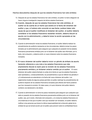 Hechos descubiertos después de que los estados financieros han sido emitidos

   13. Después de que los estados financieros han sido emitidos, el auditor no tiene obligación de
       hacer ninguna investigación respecto de dichos estados financieros.
   14. Cuando, después de que los estados financieros han sido emitidos, el
       auditor se da cuenta de un hecho que existía en la fecha del dictamen del
       auditor y que, si hubiera sido conocido en esa fecha, pudiera haber sido
       causa de que el auditor modificara el dictamen del auditor, el auditor debería
       considerar si los estados financieros necesitan revisión, debería discutir el
       asunto con la administración, y debería tomar la acción apropiada en las
       circunstancias.


   15. Cuando la administración revisa los estados financieros, el auditor debería realizar los
       procedimientos de auditoría necesarios en las circunstancias, debería revisar los pasos
       tomados por la administración para asegurar que cualquiera en posesión de los estados
       financieros previamente emitidos junto con el dictamen del auditor sea informado, por lo
       tanto, de la situación, y debería emitir un nuevo dictamen sobre los estados financieros
       revisados.


   16. El nuevo dictamen del auditor debería incluir un párrafo de énfasis de asunto
       haciendo referencia a una nota a los estados financieros que más
       ampliamente discute la razón para la revisión de los estados financieros
       previamente emitidos y al dictamen anterior emitido por el auditor. El nuevo
       dictamen del auditor estaría fechado no antes de la fecha en que los estados financieros
       sean aprobados y, consecuentemente, los procedimientos a que se refieren los párrafos 4
       y 5 ordinariamente se extenderían a la fecha del nuevo dictamen del auditor. Los
       reglamentos locales de algunos países permiten al auditor restringir los procedimientos de
       auditoría respecto de los estados financieros revisados para efectos del hecho posterior
       que hizo necesaria la revisión. En tales casos, el nuevo dictamen del auditor debería
       contener una declaración a tal efecto.


   17. Cuando la administración no toma los pasos necesarios para asegurar que cualquiera que
       esté en posesión de los estados financieros previamente emitidos junto con el dictamen del
       auditor, sea, por lo tanto, informado de la situación, y no revisa los estados financieros en
       circunstancias en las que el auditor cree que necesitan ser revisados, el auditor debería
       notificar a las personas que tienen la última responsabilidad de la dirección global de la
       entidad de que se tomará acción por el auditor para prevenir sobre la confiabilidad futura
 