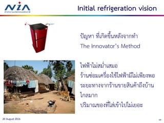 3820 August 2016
Initial refrigeration vision
ปัญหา ที่เกิดขึ้นหลังจากทา
The Innovator’s Method
ไฟฟ้าไม่สม่าเสมอ
ร้านซ่อมเครื่องใช้ไฟฟ้ามีไม่เพียงพอ
ระยะทางจากร้านขายสินค้าถึงบ้าน
ไกลมาก
ปริมาณของที่ใส่เข้าไปไม่เยอะ
 