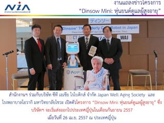 520 August 2016
งานแถลงข่าวโครงการ
“Dinsow Mini: หุ่นยนต์ดูแลผู้สูงอายุ”
สานักงานฯ ร่วมกับบริษัท ซีที เอเชีย โรโบติกส์ จากัด Japan Well Aging Society และ
โรงพยาบาลโอวากิ มหาวิทยาลัยโชวะ เปิดตัวโครงการ “Dinsow Mini: หุ่นยนต์ดูแลผู้สูงอายุ” ซึ่ง
บริษัทฯ จะเริ่มส่งออกไปประเทศญี่ปุ่นในเดือนกันยายน 2557
เมื่อวันที่ 26 เม.ย. 2557 ณ ประเทศญี่ปุ่น
 