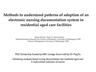 Methods to understand patterns of adoption of an
  electronic nursing documentation system in
         residential aged care facilities


                                 Kieren Diment1, Ping Yu1, Karin Garrety2,
       1Health Informatics Research Lab, Faculty of Informatics, University of Wollongong, NSW
                      2 School of Management, University of Wollongong, NSW




       PhD Scholarship funded by ARC Linkage Grant held by Dr Ping Yu:
     Introducing computer-based nursing documentation into residential aged care:
                        A multi-method evaluation of success
 