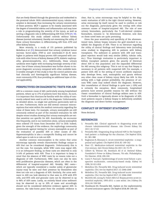that are freely filtered through the glomerulus and reabsorbed in
the proximal tubule. With tubulointerstitial injury, tubular reab-
sorption is decreased, thus increasing the urinary concentration
of these proteins. MCP-1 appears to be closely associated with
the degree of interstitial edema and inflammation and may have
a role in prognosticating the severity of the injury, as well as
serving a diagnostic role in differentiating AIN from ATN [29, 30].
Unfortunately this study utilized controls without kidney
disease (normal volunteers), thereby not examining the utility of
these urinary biomarkers in differentiating AIN from ATN and
other kidney lesions.
More recently, in a study of 155 patients published by
Moledina et al. [31] demonstrated that urinary cytokines tumor
necrosis factor-alpha (TNF-a) and interleukin-9 (IL-9) were
higher in patients with biopsy-proven AIN compared with con-
trols with other forms of kidney disease (ATN, diabetic nephrop-
athy, glomerulonephritis, etc.). Additionally, these urinary
cytokines were higher with increasing histologic severity of dis-
ease. Use of these urinary biomarkers was further shown to im-
prove diagnostic accuracy compared with other available tests.
A notable strength of this study is that the control patients also
had clinically and histologically significant kidney disease,
most commonly ATN, thus providing an additional layer of clin-
ical applicability.
PERSPECTIVES ON DIAGNOSTIC TESTS FOR AIN
AIN is a common cause of AKI, particularly among hospitalized
patients, where up to 27% of patients have this lesion. As such,
it is important that clinicians be familiar with the utility of com-
monly ordered tests used to aid in the diagnosis. Unfortunately,
as detailed above, no single test performs particularly well on
its own. Furthermore, there are still several common miscon-
ceptions that exist within the medical community regarding the
value of these tests. For example, urinary eosinophils are still
commonly ordered as part of the standard evaluation for AIN
despite recent studies showing that urinary eosinophils are nei-
ther sensitive nor specific for AIN. Anecdotally, we encounter
this frequently, and in our institution alone, urinary eosinophils
were ordered 170 times from December 2017 to 2018. Indeed,
given the strength of the evidence, the nephrology community
recommends against testing for urinary eosinophils as part of
the evaluation of possible AIN or other causes of AKI.
Hypereosinophilia is also a nonspecific finding and cannot be
relied upon to rule in or rule out AIN.
Another common misconception is the notion that urine
microscopy typically reveals characteristic findings unique to
AIN that can be considered diagnostic. Unfortunately this is
not the case. For example, while WBC casts may signal AIN,
it is an infrequent finding, as these casts are observed in only
3–14% of patients with AIN. Thus it is important to keep in
mind that the absence of WBC casts by no means rules out a
diagnosis of AIN. Furthermore, WBC casts can also be seen
with proliferative glomerular diseases, which are often in the
differential of hospital-acquired AKI. Notably, RBC casts—
which are typically considered a marker solely of glomerular
injury—may be seen and their presence by themselves also
does not rule out a diagnosis of AIN. Similarly, the urine sedi-
ment in AIN can look identical to that seen in ATN with RTE
cells, and RTE cells and granular casts can be observed in up
to 86% of AIN cases. Lastly, an entirely bland urine sediment
may be observed in up to 20% of cases and accordingly
should not be considered definitive evidence against AIN. In
essence, the take-home point from the available evidence is
clear, that is, urine microscopy may be helpful in the diag-
nostic evaluation of AIN in the right clinical setting. However,
urine microscopy by itself cannot be used to confirm or rule
out the diagnosis, particularly given the overlap with other
common causes of hospital-acquired AKI. The role of new
urinary biomarkers, particularly the T-cell-derived cytokine
biomarkers, remains to be determined. However, new data
on these novel tests are quite promising.
Given the poor sensitivity and specificity of the aforemen-
tioned tests, kidney biopsy remains the gold standard to es-
tablish the diagnosis of AIN. There is no literature regarding
the utility of clinical findings and laboratory tests (including
urine studies) in diagnosing AIN in patients with kidney
transplants. The sediment in patients with AIN and trans-
plant rejection would look very similar (WBCs, tubular cells,
etc.). Thus histologic evaluation is particularly important in
kidney transplant patients given the paucity of literature
about AIN in this population and the expanded differential
for AKI among this subgroup. This is not to say that biopsy is
necessary in all patients with suspected AIN. For example, a
patient with AKI in the setting of recent antibiotic exposure
who develops fever, rash, eosinophilia and pyuria without
any other clear cause of kidney injury likely has AIN. In this
setting with a high pretest probability, the presence of uri-
nary WBC casts may indeed clinch the diagnosis. However,
this constellation of clinical findings is quite rare (10%) and
is certainly the exception. More commonly, hospitalized
patients have several possible reasons for AKI without the
classic constellation of clinical findings seldom seen in AIN.
Until a biomarker is rigorously shown to be diagnostic of AIN,
most patients require a kidney biopsy to definitively establish
the diagnosis and direct further management.
CONFLICT OF INTEREST STATEMENT
None declared.
REFERENCES
1. Perazella MA. Clinical approach to diagnosing acute and
chronic tubulointerstitial disease. Adv Chronic Kidney Dis
2017; 24: 57–63
2. Perazella MA. Diagnosing drug-induced AIN in the hospital-
ized patient: a challenge for the clinician. Clin Nephrol 2014;
81: 381–388
3. Raghavan R, Eknoyan G. Acute interstitial nephritis – a reap-
praisal and update. Clin Nephrol 2014; 82: 149–162
4. Nast CC. Medication-induced interstitial nephritis in the
21st century. Adv Chronic Kidney Dis 2017; 24: 72–79
5. Gilbert SJ, Weiner DE, Bomback AS et al. National Kidney
Foundation’s Primer on Kidney Diseases, 7th edn. Philadelphia,
PA: Elsevier, 2018, 299–326
6. Liano F, Pascual J. Epidemiology of acute renal failure: a pro-
spective multicenter, community-based study. Kidney Int
1996; 50: 811–818
7. Moledina DG, Perazella MA. Drug-induced acute interstitial
nephritis. Clin J Am Soc Nephrol 2017; 12: 2046–2049
8. Moledina DG, Perazella MA. Drug-induced acute interstitial
nephritis. Clin J Am Soc Nephrol 2017; 12: 2046–2049
9. Muriithi AK, Leung N, Valeri AM et al. Biopsy proven acute in-
terstitial nephritis, 1993–2011: a case series. Am J Kidney Dis
2014; 64: 558–566
10. Nussbaum EZ, Perazella MA. Update on the nephrotoxicity
of novel anticancer agents. Clin Nephrol 2018; 89: 149–165
Diagnosing AIN: considerations for clinicians | 5
Downloadedfromhttps://academic.oup.com/ckj/advance-article-abstract/doi/10.1093/ckj/sfz080/5531252bygueston12August2019
 
