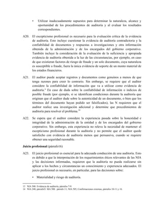 •    Utilizar inadecuadamente supuestos para determinar la naturaleza, alcance y
              oportunidad de los procedimientos de auditoría y al evaluar los resultados
              correspondientes.

A20. El escepticismo profesional es necesario para la evaluación crítica de la evidencia
     de auditoría. Esto incluye cuestionar la evidencia de auditoría contradictoria y la
     confiabilidad de documentos y respuestas a investigaciones y otra información
     obtenida de la administración y de los encargados del gobierno corporativo.
     También incluye la consideración de la evaluación de la suficiencia y apropiada
     evidencia de auditoría obtenida a la luz de las circunstancias, por ejemplo, en caso
     de que existieran factores de riesgo de fraude y un solo documento, cuya naturaleza
     es susceptible a fraude, fuera la única evidencia de soporte de un monto material de
     los estados financieros.

A21. El auditor puede aceptar registros y documentos como genuinos a menos de que
     tenga razones para creer lo contrario. Sin embargo, se requiere que el auditor
     considere la confiabilidad de información que va a utilizar como evidencia de
     auditoría." En caso de duda sobre la confiabilidad de información o indicios de
     posible fraude (por ejemplo, si se identifican condiciones durante la auditoría que
     originan que el auditor dude sobre la autenticidad de un documento, o bien que los
     términos del documento hayan podido ser falsificados), las N requieren que el
     auditor realice una investigación adicional y determine que procedimientos de
     auditoría para resolver el problema.14

A22. Se espera que el auditor considere la experiencia pasada sobre la honestidad e
     integridad de la administración de la entidad y de los encargados del gobierno
     corporativo. Sin embargo, esta experiencia no releva la necesidad de mantener el
     escepticismo profesional durante la auditoría y no permite que el auditor quede
     satisfecho con evidencia de auditoría menos que persuasiva, cuando se requiere
     obtener una seguridad razonable.

Juicio profesional (párrafo16)

A23. El juicio profesional es esencial para la adecuada conducción de una auditoría. Esto
     es debido a que la interpretación de los requerimientos éticos relevantes de las NIA
     y las decisiones informadas, requieren que la auditoría no pueda realizarse sin
     aplicar a los hechos y circunstancias un conocimiento y experiencia adecuados. El
     juicio profesional es necesario, en particular, para las decisiones sobre:

         • Materialidad y riesgo de auditoría.

13 NIA 500. Evidencia de auditoría, párrafos 7-9.
14 NIA 240, párrafol3: MA 500. párrafo 11; NIA 505, Confirmaciones externas, párrafos 10-11 y 16.
 