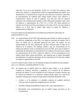 cada NIA. En un nivel más detallado, la NIA 315 y la NIA 330 contienen, entre
       otras cosas, objetivos y requerimientos sobre las responsabilidades del auditor en la
       identificación y evaluación de los riesgos de error material en el diseño y desarrollo
       de procedimientos de auditoría para mitigar dichos riesgos; estos objetivos y
       requerimientos aplican en toda la auditoria. Una NIA que trata los aspectos
       específicos de la auditoría (por ejemplo, la NIA 540) puede extenderse sobre cómo
       los objetivos y requerimientos de a NIA 315 y la NIA 330, deben aplicarse en
       relación con el tema de la NIA; sin embargo, no los repite. Por lo cual, para lograr el
       objetivo en la NIA 540, el auditor debe tomar en cuenta los objetivos y
       requerimientos establecidos.

Uso de los objetivos para determinar la necesidad de procedimientos adicionales de
auditoría [Párrafo 21, (a)]

A70. Los requerimientos de las NIA están planeados para facilitar al auditor el logro de
     los objetivos establecidos en las NIA y los objetivos generales del auditor. Por lo
     tanto, se espera que la adecuada aplicación por parte del auditor, de los
     requerimientos de las NIA, proporcione una base suficiente para el logro de los
     objetivos de la auditoría. Sin embargo, debido a que las circunstancias de los
     trabajos de auditoría varían, no pueden preverse en las NIA, por lo que el auditor es
     responsable de determinar los procedimientos de auditoría necesarios para cumplir
     los requerimientos de las NIA y lograr los objetivos. En las circunstancias de un
     trabajo, puede haber asuntos particulares que requieran que el auditor desempeñe
     procedimientos de auditoría adicionales de los requeridos por las MA para cumplir
     los objetivos especificados en las NIA.

Uso de los objetivos para evaluar si se ha obtenido evidencia de auditoría de una entidad a
otra y si es suficiente y apropiada [(Párrafo 21, (b)]

A71.   Se requiere que el auditor utilice los objetivos para evaluar si se ha obtenido
       evidencia de auditoría suficiente y apropiada, en el contexto de los objetivos
       generales del auditor. Si como resultado de esta evaluación el auditor concluye que
       la evidencia de auditoría no es suficiente, entonces puede seguir uno o más de los
       siguientes enfoques para cumplir el requerimiento adecuado del párrafo 21(b):

       •   Evaluar si se ha obtenido o se obtendrá evidencia de auditoría adicional
           relevante como resultado del cumplimiento con otras MA,

       •   Extender el trabajo desempeñado al aplicar uno o más requerimientos, o

       •   Desempeñar otros procedimientos que el auditor juzgue necesarios en las
           circunstancias.
 