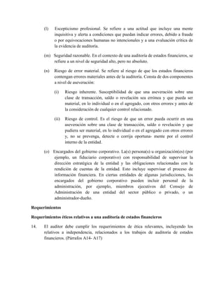 (l)   Escepticismo profesional. Se refiere a una actitud que incluye una mente
            inquisitiva y alerta a condiciones que puedan indicar errores, debido a fraude
            o por equivocaciones humanas no intencionales y a una evaluación crítica de
            la evidencia de auditoría.

      (m) Seguridad razonable. En el contexto de una auditoría de estados financieros, se
          refiere a un nivel de seguridad alto, pero no absoluto.

      (n)   Riesgo de error material. Se refiere al riesgo de que los estados financieros
            contengan errores materiales antes de la auditoría. Consta de dos componentes
            a nivel de aseveración:

            (i)    Riesgo inherente. Susceptibilidad de que una aseveración sobre una
                   clase de transacción, saldo o revelación sea errónea y que pueda ser
                   material, en lo individual o en el agregado, con otros errores y antes de
                   la consideración de cualquier control relacionado.

            (ii)   Riesgo de control. Es el riesgo de que un error pueda ocurrir en una
                   aseveración sobre una clase de transacción, saldo o revelación y que
                   pudiera ser material, en lo individual o en el agregado con otros errores
                   y, no se prevenga, detecte o corrija oportuna- mente por el control
                   interno de la entidad.

      (o) Encargados del gobierno corporativo. La(s) persona(s) u organización(es) (por
          ejemplo, un fiduciario corporativo) con responsabilidad de supervisar la
          dirección estratégica de la entidad y las obligaciones relacionadas con la
          rendición de cuentas de la entidad. Esto incluye supervisar el proceso de
          información financiera. En ciertas entidades de algunas jurisdicciones, los
          encargados del gobierno corporativo pueden incluir personal de la
          administración, por ejemplo, miembros ejecutivos del Consejo de
          Administración de una entidad del sector público o privado, o un
          administrador-dueño.

Requerimientos

Requerimientos éticos relativos a una auditoría de estados financieros

14.   El auditor debe cumplir los requerimientos de ética relevantes, incluyendo los
      relativos a independencia, relacionados a los trabajos de auditoría de estados
      financieros. (Párrafos A14- A17)
 