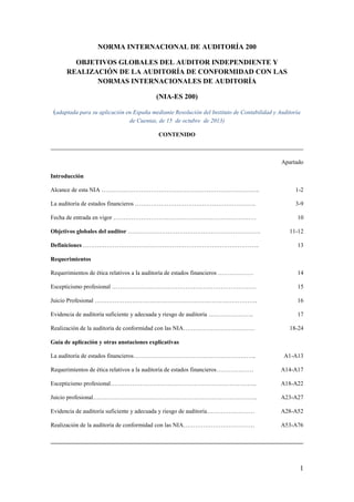 1
NORMA INTERNACIONAL DE AUDITORÍA 200
OBJETIVOS GLOBALES DEL AUDITOR INDEPENDIENTE Y
REALIZACIÓN DE LA AUDITORÍA DE CONFORMIDAD CON LAS
NORMAS INTERNACIONALES DE AUDITORÍA
(NIA-ES 200)
(adaptada para su aplicación en España mediante Resolución del Instituto de Contabilidad y Auditoría
de Cuentas, de 15 de octubre de 2013)
CONTENIDO
Apartado
Introducción
Alcance de esta NIA …………………………………………………………………….. 1-2
La auditoría de estados financieros ……………………………………………………. 3-9
Fecha de entrada en vigor ……………………………………………………………… 10
Objetivos globales del auditor …………………………………………………………. 11-12
Definiciones …………………………………………………………………………….. 13
Requerimientos
Requerimientos de ética relativos a la auditoría de estados financieros ……………… 14
Escepticismo profesional ………………………………………………………………. 15
Juicio Profesional ………………………………………………………………………. 16
Evidencia de auditoría suficiente y adecuada y riesgo de auditoría ………………….. 17
Realización de la auditoría de conformidad con las NIA……………………………… 18-24
Guía de aplicación y otras anotaciones explicativas
La auditoría de estados financieros…………………………………………………….. A1-A13
Requerimientos de ética relativos a la auditoría de estados financieros………….…… A14-A17
Escepticismo profesional……………………………………………………………….. A18-A22
Juicio profesional……………………………………………………………………….. A23-A27
Evidencia de auditoría suficiente y adecuada y riesgo de auditoría…………………… A28-A52
Realización de la auditoría de conformidad con las NIA……………………………… A53-A76
 