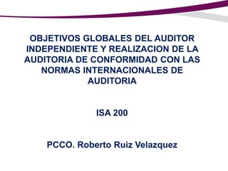 OBJETIVOS GLOBALES DEL AUDITOR
INDEPENDIENTE Y REALIZACION DE LA
AUDITORIA DE CONFORMIDAD CON LAS
NORMAS INTERNACIONALES DE
AUDITORIA

ISA 200

PCCO. Roberto Ruiz Velazquez

 