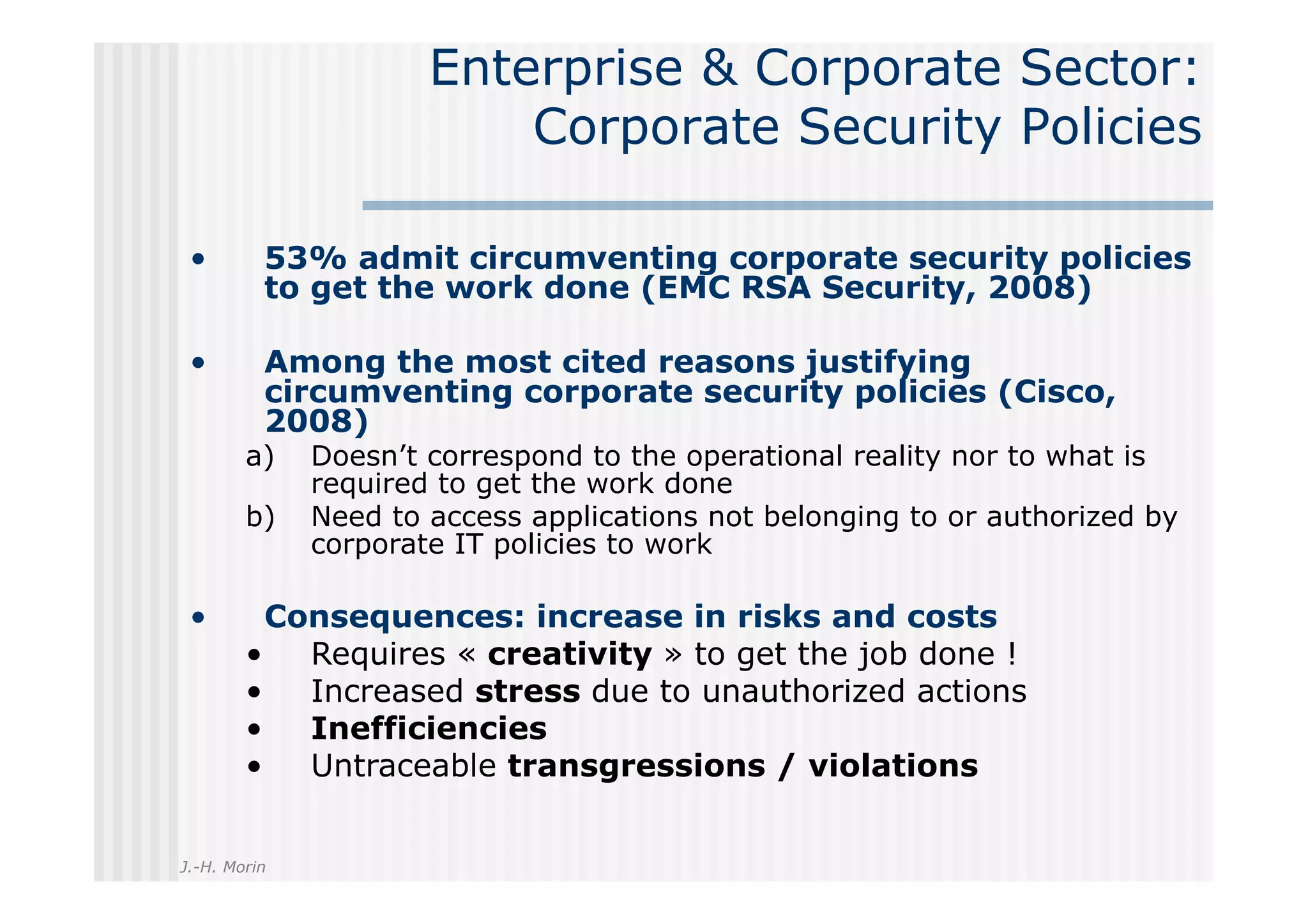 Enterprise & Corporate Sector:
                          Corporate Security Policies

 •        53% admit circumventing corporate security policies
          to get the work done (EMC RSA Security, 2008)

 •        Among the most cited reasons justifying
          circumventing corporate security policies (Cisco,
          2008)
        a)    Doesn’t correspond to the operational reality nor to what is
              required to get the work done
        b)    Need to access applications not belonging to or authorized by
              corporate IT policies to work

 •       Consequences: increase in risks and costs
        •  Requires « creativity » to get the job done !
        •  Increased stress due to unauthorized actions
        •  Inefficiencies
        •  Untraceable transgressions / violations


J.-H. Morin
 